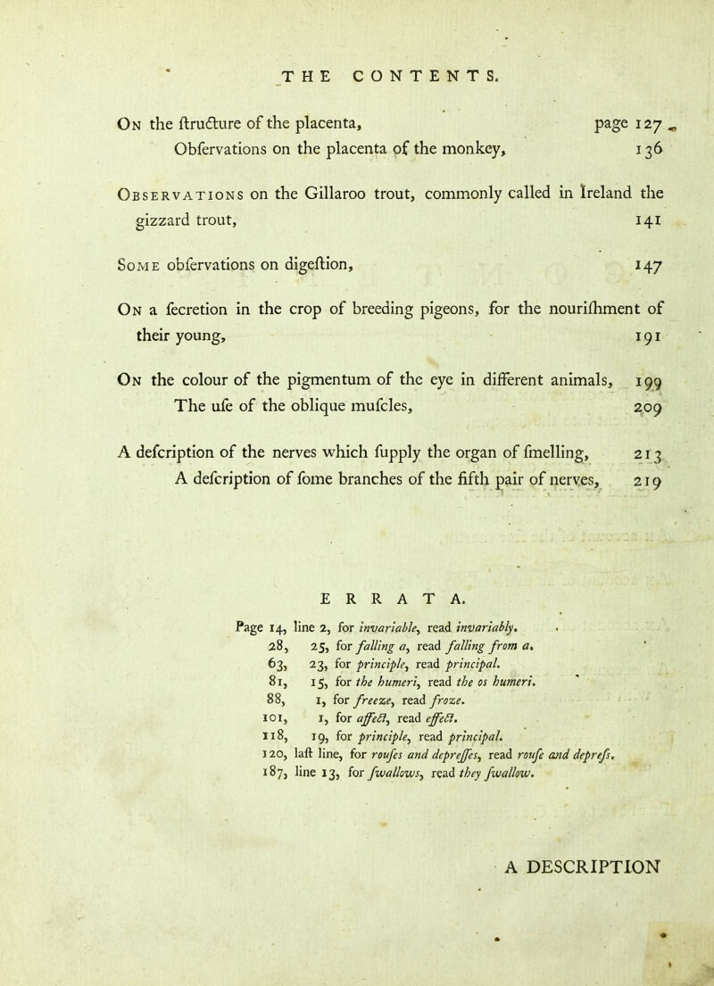 THE CONTENTS, On the ftru&ure of the placenta, page 127 Obfervations on the placenta of the monkey, 136 Observations on the Gillaroo trout, commonly called in Ireland the gizzard trout, 141 Some obfervations on digeftion, 147 On a fecretion in the crop of breeding pigeons, for the nourifhment of their young, 191 On the colour of the pigmentum of the eye in different animals, 199 The ufe of the oblique mufcles, 209 A defcription of the nerves which fupply the organ of fmelling, 213 A defcription of fome branches of the fifth pair of nerves, 219 ERRATA. Page 14, line 2, for invariable, read invariably. 28, 25, for falling a, read falling from a. 63, 23, for principle, read principal. 81, 15, for the humeri, read the os humeri. 88, 1, for freeze, read froze. 101, 1, for ajfe£1, read effeft. 118, 19, for principle, read principal. 120, laft line, for roufes and deprejfes, read roufe and deprefs. 187, line 13, for fwallows, read they fwallow. A DESCRIPTION