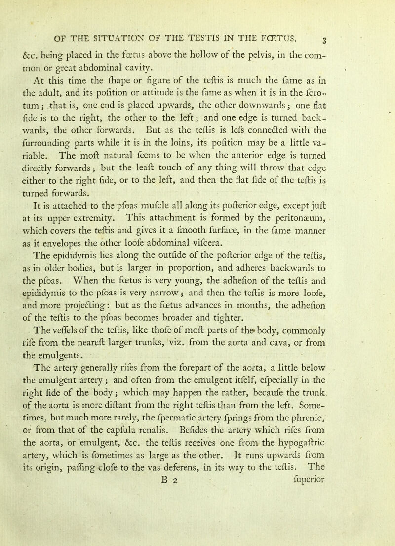 3 &c. being placed in the foetus above the hollow of the pelvis, in the com- mon or great abdominal cavity. At this time the fhape or figure of the tefiis is much the fame as in the adult, and its pofition or attitude is the fame as when it is in the fcro- turn 3 that is, one end is placed upwards, the other downwards3 one flat fide is to the right, the other to the left3 and one edge is turned back- wards, the other forwards. But as the tefiis is lefs connected with the furrounding parts while it is in the loins, its pofition may be a little va- riable. The moil natural feems to be when the anterior edge is turned dire&ly forwards3 but the lead; touch of any thing will throw that edge either to the right fide, or to the left, and then the flat fide of the tefiis is turned forwards. It is attached to the pfoas mufcle all along its pofierior edge, except jufi at its upper extremity. This attachment is formed by the peritonaeum, which covers the tefiis and gives it a fmooth furface, in the fame manner as it envelopes the other loofe abdominal vifcera. The epididymis lies along the outfide of the pofierior edge of the tefiis, as in older bodies, but is larger in proportion, and adheres backwards to the pfoas. When the foetus is very young, the adhefion of the tefiis and epididymis to the pfoas is very narrow3 and then the tefiis is more loofe, and more projecting: but as the foetus advances in months, the adhefion of the tefiis to the pfoas becomes broader and tighter. The vefiels of the tefiis, like thofe of moft parts of the body, commonly rife from the nearefi larger trunks, viz. from the aorta and cava, or from the emulgents. The artery generally rifes from the forepart of the aorta, a little below the emulgent artery3 and often from the emulgent itfelf, efpecially in the right fide of the body 3 which may happen the rather, becaufe the trunk, of the aorta is more diftant from the right tefiis than from the left. Some- times, but much more rarely, the fpermatic artery fprings from the phrenic, or from that of the capfula renalis. Befides the artery which rifes from the aorta, or emulgent, &c. the tefiis receives one from the hvpogafiric artery, which is fometimes as large as the other. It runs upwards from its origin, pafiing clofe to the vas deferens, in its way to the tefiis. The B 2 fuperior