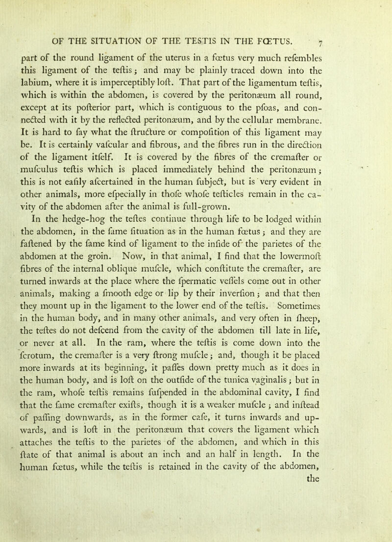 part of the round ligament of the uterus in a fcetus very much refembles this ligament of the teftis; and may be plainly traced down into the labium, where it is imperceptibly loft. That part of the ligamentum teftis, which is within the abdomen, is covered by the peritonaeum all round, except at its pofterior part, which is contiguous to the pfoas, and con- nected with it by the reflected peritonaeum, and by the cellular membrane. It is hard to fay what the ftruCture or compofttion of this ligament may be. It is certainly vafcular and fibrous, and the fibres run in the direction of the ligament itfelf. It is covered by the fibres of the cremafter or mufculus teftis which is placed immediately behind the peritonaeum; this is not eafily afcertained in the human fubjeCt, but is very evident in other animals, more efpecially in thofe whofe tefticles remain in the ca- vity of the abdomen after the animal is full-grown. In the hedge-hog the teftes continue through life to be lodged within the abdomen, in the fame fituation as in the human fcetus; and they are fattened by the fame kind of ligament to the infide of the parietes of the abdomen at the groin. Now, in that animal, I find that the lowermoft fibres of the internal oblique mufcle, which conftitute the cremafter, are turned inwards at the place where the fpermatic veflels come out in other animals, making a fmooth edge or lip by their inverfion; and that then they mount up in the ligament to the lower end of the teftis. Sometimes in the human body, and in many other animals, and very often in fheep, the teftes do not defcend from the cavity of the abdomen till late in life, or never at all. In the ram, where the teftis is come down into the fcrotum, the cremafter is a very ftrong mufcle; and, though it be placed more inwards at its beginning, it pafles down pretty much as it does in the human body, and is loft on the outfide of the tunica vaginalis but in the ram, whofe teftis remains fufpended in the abdominal cavity, I find that the fame cremafter exifts, though it is a weaker mufcle ; and inftead of palling downwards, as in the former cafe, it turns inwards and up- wards, and is loft in the peritonaeum that covers the ligament which attaches the teftis to the parietes of the abdomen, and which in this ftate of that animal is about an inch and an half in length. In the human fcetus, while the teftis is retained in the cavity of the abdomen, the