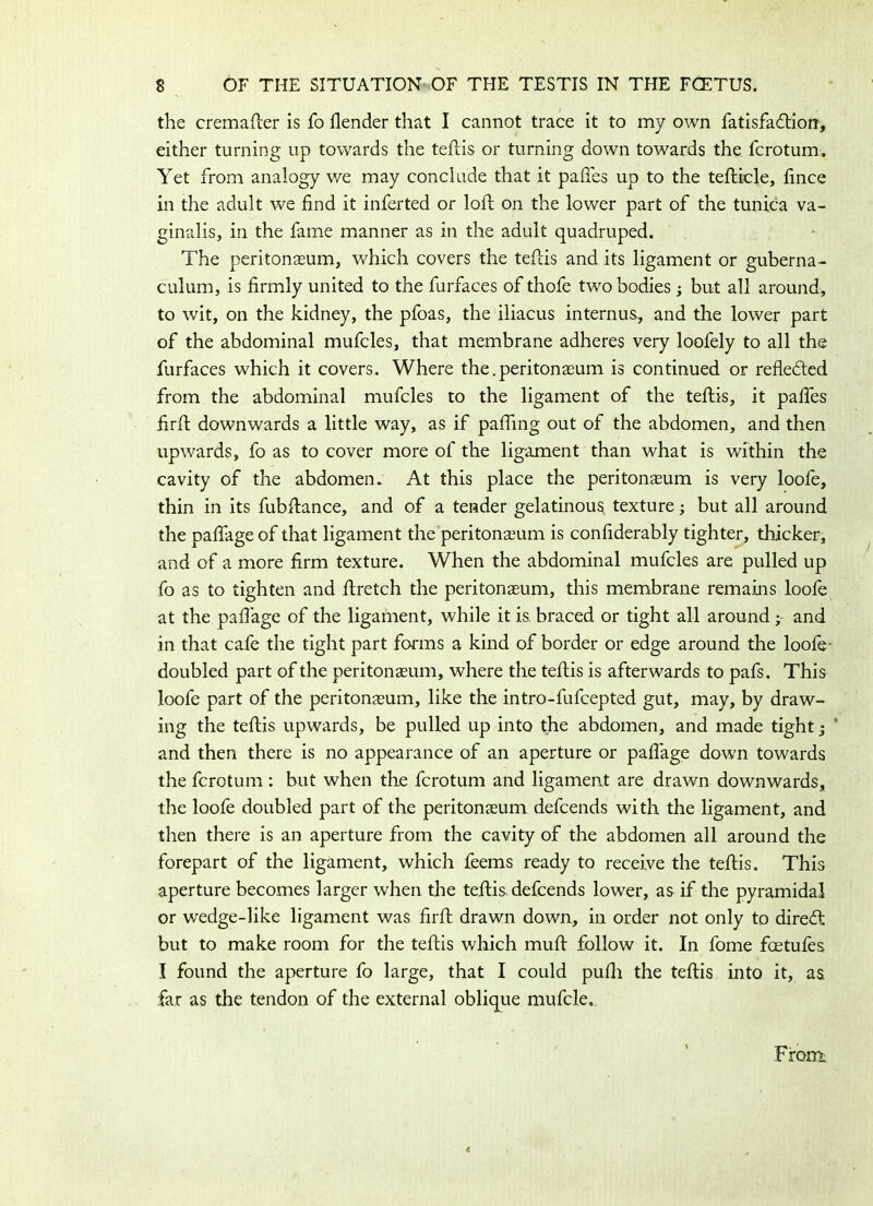 the cremafler is fo ilender that I cannot trace it to my own fatisfafliorc, either turning up towards the teflis or turning down towards the fcrotum. Yet from analogy v/e may conclude that it paffes up to the teflicle, fince in the adult we find it inferted or loft on the lower part of the tunica va- ginalis, in the fame manner as in the adult quadruped. The peritonaeum, which covers the teflis and its ligament or guberna- culum, is firmly united to the furfaces of thofe two bodies; but all around, to wit, on the kidney, the pfoas, the iliacus internus,, and the lower part of the abdominal mufcles, that membrane adheres very loofely to all the furfaces which it covers. Where the.peritonaeum is continued or reflected from the abdominal mufcles to the ligament of the teflis, it paffes firfl downwards a little way, as if pafiing out of the abdomen, and then upwards, fo as to cover more of the ligament than what is within the cavity of the abdomen. At this place the peritonaeum is very loofe, thin in its fubflance, and of a tender gelatinous texture; but all around the paffage of that ligament the peritonaeum is confiderably tighter, thicker, and of a more firm texture. When the abdominal mufcles are pulled up fo as to tighten and flretch the peritonaeum, this membrane remains loofe at the paffage of the ligament, while it is braced or tight all around ; and in that cafe the tight part forms a kind of border or edge around the loofe doubled part of the peritonaeum, where the teflis is afterwards to pafs. This loofe part of the peritonaeum, like the intro-fufcepted gut, may, by draw- ing the teflis upwards, be pulled up into the abdomen, and made tight j and then there is no appearance of an aperture or paffage down towards the fcrotum : but when the fcrotum and ligament are drawn downwards, the loofe doubled part of the peritonaeum defcends with the ligament, and then there is an aperture from the cavity of the abdomen all around the forepart of the ligament, which feems ready to receive the teflis. This aperture becomes larger when the teflis defcends lower, as if the pyramidal or wedge-like ligament was firfl drawn down, in order not only to direfl but to make room for the teflis which mufl follow it. In fome foetufes I found the aperture fo large, that I could pufh the teflis into it, as far as the tendon of the external oblique mufcle. From