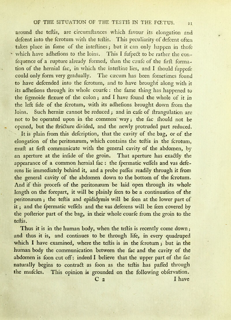 around the teftis, are circumftances which favour its elongation and defcent into the fcrotum with the teftis. This peculiarity of defcent often takes place in fome of the inteftines; but it can only happen in thole - which have adhefions to the loins. This I fufpedt to be rather the con- fequence of a rupture already formed, than the caufe of the firft forma- tion of the hernial fac, in which the inteftine lies, and I fhould fuppofe could only form very gradually. The cascum has been fometimes found to have defcended into the fcrotum, and to have brought along with it its adhefions through its whole courfe : the fame thing has happened to the figmoide flexure of the colon; and I have found the whole of it in the left fide of the fcrotum, with its adhefions brought down from the loins. Such hernias cannot be reduced; and in cafe of ftrangulation are not to be operated upon in the common- way; the fac fhould not be opened, but the ftri&ure divided, and the newly protruded part reduced, It is plain from this defcription, that the cavity of the bag, or of the elongation of the peritonaeum, which contains the teftis in the fcrotum, muft at firffc communicate with the general cavity of the abdomen, by an aperture at the infide of the groin. That aperture has exa&ly the appearance of a common hernial fac : the fpermatic veflels and vas defe- rens lie immediately behind it, and a probe pafles readily through it from the general cavity of the abdomen down to the bottom of the fcrotum. And if this procefs of the peritonaeum be laid open through its whole length on the forepart, it will be plainly feen to be a continuation of the peritonaeum; the teftis and epididymis will be feen at the lower part of it; and the fpermatic veflels and the vas deferens will be feen covered by the pofterior part of the bag, in their whole courfe from the groin to the teftis. Thus it is in the human body, when the teftis is recently come down; and thus it is, and continues to be through life, in every quadruped which I have examined, where the teftis is in the fcrotum; but in the human body the communication between the fac and the cavity of the abdomen is foon cut off: indeed I believe that the upper part of the fac naturally begins to contract as foon as the teftis has pafled through the mufcles. This opinion is grounded on the following obfefvation. C 2 I have