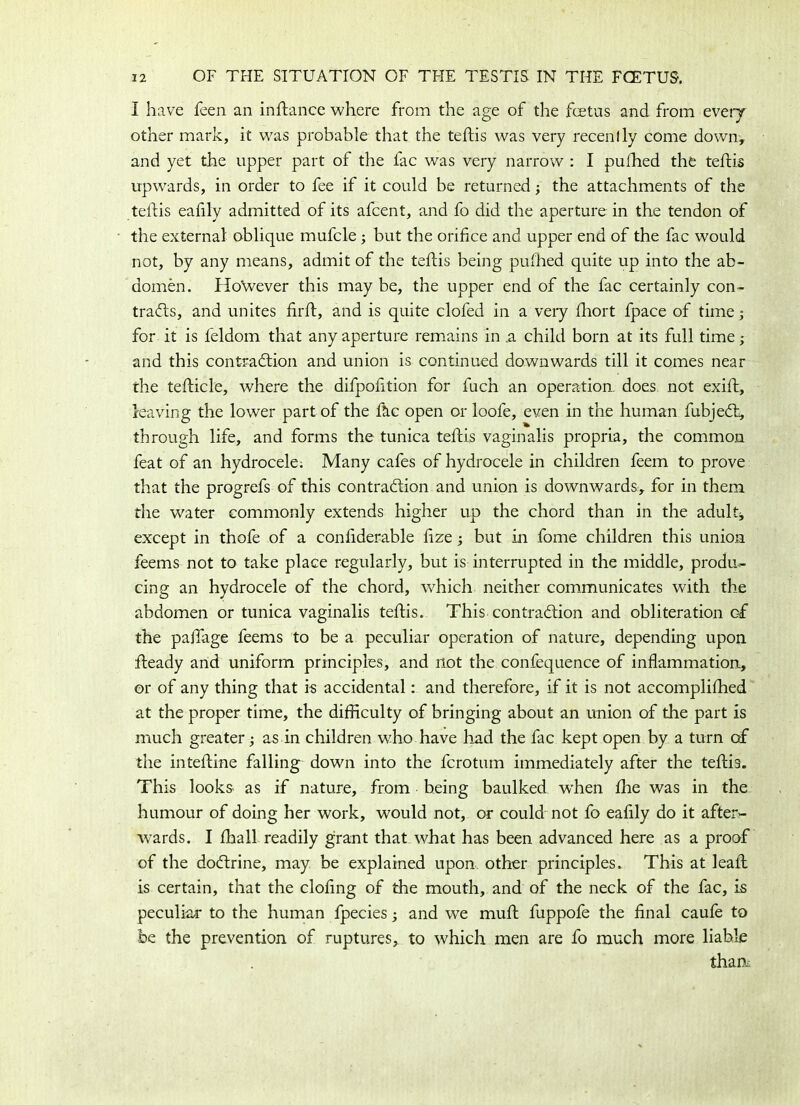 I have feen an instance where from the age of the fetus and from every other mark, it was probable that the teflis was very recenlly come down, and yet the upper part of the fac was very narrow : I pufhed the teflis upwards, in order to fee if it could be returned; the attachments of the teflis eafily admitted of its afcent, and fo did the aperture in the tendon of the external oblique mufcle; but the orifice and upper end of the fac would not, by any means, admit of the teflis being pufhed quite up into the ab- domen. HoWever this may be, the upper end of the fac certainly con- tracts, and unites firft, and is quite clofed in a very fhort fpace of time j for it is feldom that any aperture remains in .a child born at its full time; and this contraction and union is continued downwards till it comes near the teflicle, where the difpofition for fuch an operation, does not exift, leaving the lower part of the fh.c open or loofe, even in the human fubjeCt, through life, and forms the tunica teflis vaginalis propria, the common feat of an hydrocele. Many cafes of hydrocele in children feem to prove that the progrefs of this contraction and union is downwards, for in them the water commonly extends higher up the chord than in the adult, except in thofe of a confiderable fize; but in fome children this union feems not to take place regularly, but is interrupted in the middle, produ- cing an hydrocele of the chord, which neither communicates with the abdomen or tunica vaginalis teflis. This contraction and obliteration of the palTage feems to be a peculiar operation of nature, depending upon fteady and uniform principles, and not the confequence of inflammation, or of any thing that is accidental: and therefore, if it is not accomplifhed at the proper time, the difficulty of bringing about an union of the part is much greater; as in children who have had the fac kept open by a turn of the intefline falling down into the fcrotum immediately after the teflis. This looks as if nature, from being baulked when fhe was in the humour of doing her work, would not, or could not fo eafily do it after- wards. I fhall readily grant that what has been advanced here as a proof of the doCtrine, may be explained upon other principles. This at leaf! is certain, that the clofing of the mouth, and of the neck of the fac, is peculiar to the human fpecies; and we muft fuppofe the final caufe to be the prevention of ruptures, to which men are fo much more liable than: