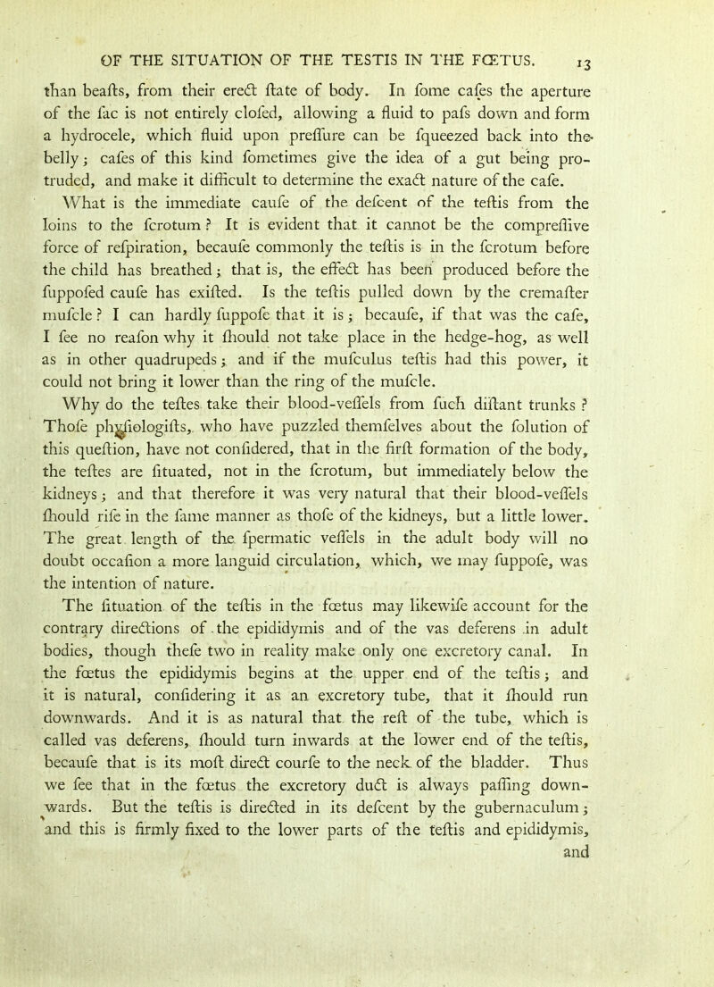 i-3 than beafts, from their eredt ftate of body. In fome cafes the aperture of the fac is not entirely clofed, allowing a fluid to pafs down and form a hydrocele, which fluid upon preffure can be fqueezed back into the> belly; cafes of this kind fometimes give the idea of a gut being pro- truded, and make it difficult to determine the exadt nature of the cafe. What is the immediate caufe of the defcent of the teftis from the loins to the fcrotum ? It is evident that it cannot be the compreffive force of refpiration, becaule commonly the telTis is in the fcrotum before the child has breathed; that is, the effedt has been produced before the fuppofed caufe has exifted. Is the teftis pulled down by the cremafter mufcle ? I can hardly fuppofe that it is; becaufe, if that was the cafe, I fee no reafon why it fhould not take place in the hedge-hog, as well as in other quadrupeds; and if the mufculus teftis had this power, it could not bring it lower than the ring of the mufcle. Why do the teftes take their blood-veftels from fuch diftant trunks ? Thofe phj^iologifts, who have puzzled themfelves about the folution of this queftion, have not confidered, that in the firft formation of the body, the teftes are fituated, not in the fcrotum, but immediately below the kidneys; and that therefore it was very natural that their blood-veflels fhould rife in the fame manner as thofe of the kidneys, but a little lower. The great length of the fpermatic veftels in the adult body will no doubt occafion a more languid circulation, which, we may fuppofe, was the intention of nature. The fttuation of the teftis in the foetus may likewife account for the contrary directions of. the epididymis and of the vas deferens in adult bodies, though thefe two in reality make only one excretory canal. In the foetus the epididymis begins at the upper end of the teftis; and it is natural, conftdering it as an excretory tube, that it fhould run downwards. And it is as natural that the reft of the tube, which is called vas deferens, fhould turn inwards at the lower end of the teftis, becaufe that is its moft diredt courfe to the neck of the bladder. Thus we fee that in the foetus the excretory dudt is always paffing down- wards. But the teftis is diredted in its defcent by the gubernaculum; and this is firmly fixed to the lower parts of the teftis and epididymis, and