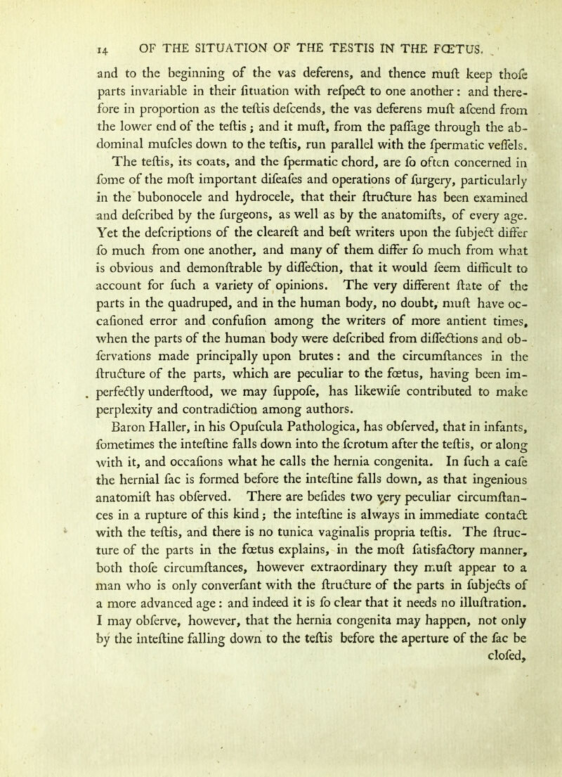 and to the beginning of the vas deferens, and thence muft keep thofe parts invariable in their lituation with refped to one another: and there- fore in proportion as the teftis defcends, the vas deferens mud: afcend from the lower end of the teftis; and it muft, from the paftage through the ab- dominal mufcles down to the teftis, run parallel with the fpermatic veffels. The teftis, its coats, and the fpermatic chord, are fo often concerned in fome of the moft important difeafes and operations of furgery, particularly in the bubonocele and hydrocele, that their ftrudure has been examined and deferibed by the furgeons, as well as by the anatomifts, of every age. Yet the deferiptions of the cleared: and bed: writers upon the fubjed differ fo much from one another, and many of them differ fo much from what is obvious and demonftrable by difledion, that it would feem difficult to account for fuch a variety of opinions. The very different ftate of the parts in the quadruped, and in the human body, no doubt, muft have oc- cafioned error and confufion among the writers of more antient times, when the parts of the human body were deferibed from diffedions and ob- fervations made principally upon brutes: and the circumftances in the ftrudure of the parts, which are peculiar to the foetus, having been im~ perfedly underftood, we may fuppofe, has likewife contributed to make perplexity and contradidion among authors. Baron Haller, in his Opufcula Pathologica, has obferved, that in infants, fometimes the inteftine falls down into the ferotum after the teftis, or along with it, and occafions what he calls the hernia congenita. In fuch a cafe the hernial fac is formed before the inteftine falls down, as that ingenious anatomift has obferved. There are befides two ^ery peculiar circumftan- ces in a rupture of this kind; the inteftine is always in immediate contad with the teftis, and there is no tunica vaginalis propria teftis. The ftruc- ture of the parts in the foetus explains, in the moft fatisfadory manner, both thofe circumftances, however extraordinary they muft appear to a man who is only converfant with the ftrudure of the parts in fubjeds of a more advanced age : and indeed it is fo clear that it needs no illustration. I may obferve, however, that the hernia congenita may happen, not only by the inteftine falling down to the teftis before the aperture of the fac be clofed.