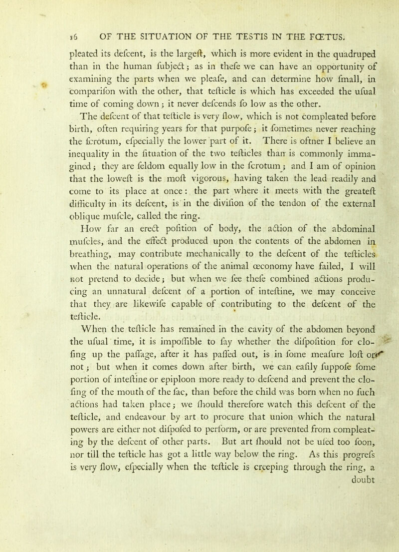 pleated its defcent, is the larged:, which is more evident in the quadruped than in the human fubjed; as in thefe we can have an opportunity of examining the parts when we pleafe, and can determine how fmall, in comparifon with the other, that tefticle is which has exceeded the ufual time of coming down; it never defcends fo low as the other. The defcent of that tefticle is very flow, which is not compleated before birth, often requiring years for that purpofe; it fometimes never reaching the fcrotum, efpecially the lower part of it. There is oftner I believe an inequality in the fltuation of the two tefticles than is commonly imma- gined; they are feldom equally low in the fcrotum; and I am of opinion that the lowed: is the moft vigorous, having taken the lead readily and come to its place at once : the part where it meets with the greateft difficulty in its defcent, is in the diviiion of the tendon of the external oblique mufcle, called the ring. How far an ered pofftion of body, the adion of the abdominal mufcles, and the etffed produced upon the contents of the abdomen in breathing, may contribute mechanically to the defcent of the tefticles when the natural operations of the animal ceconomy have failed, I will not pretend to decide; but when we fee thefe combined adions produ- cing an unnatural defcent of a portion of inteftine, we may conceive that they are likewife capable of contributing to the defcent of the tefticle. When the tefticle has remained in the cavity of the abdomen beyond the ufual time, it is impoflible to fay whether the difpoiition for do- ling up the paflage, after it has palled out, is in fome meafure loft opr** not; but when it comes down after birth, we can eaffly fuppofe fome portion of inteftine or epiploon more ready to defcend and prevent the do- ling of the mouth of the fac, than before the child was born when no fuch adions had taken place; we Ihould therefore watch this defcent of the tefticle, and endeavour by art to procure that union which the natural powers are either not difpofed to perform, or are prevented from compleat- ing by the defcent of other parts. But art Ihould not be uied too foon, nor till the tefticle has got a little way below the ring. As this progrefs is very flow, efpecially when the tefticle is creeping through the ring, a doubt