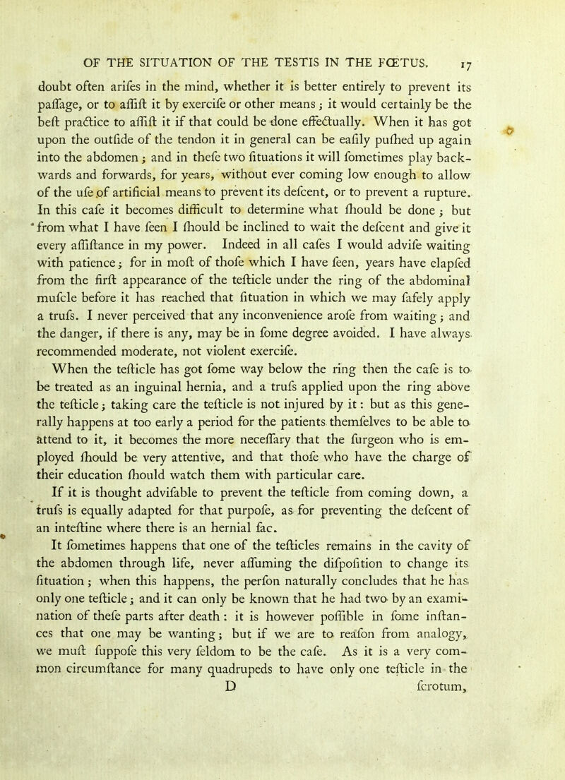 *7 doubt often arifes in the mind, whether it is better entirely to prevent its paffage, or to affift it by exercife or other means ; it would certainly be the bed: practice to affift it if that could be done effectually. When it has got upon the outlide of the tendon it in general can be eafily pufhed up again into the abdomen; and in thefe two fituations it will fometimes play back- wards and forwards, for years, without ever coming low enough to allow of the ufepf artificial means to prevent its defcent, or to prevent a rupture. In this cafe it becomes difficult to determine what ffiould be done ; but 4 from what I have feen I ffiould be inclined to wait the defcent and give it every affiftance in my power. Indeed in all cafes I would advife waiting with patience; for in moft of thofe which I have feen, years have elapfed from the firft appearance of the tefticle under the ring of the abdominal mufcle before it has reached that fituation in which we may fafely apply a trufs. I never perceived that any inconvenience arofe from waiting; and the danger, if there is any, may be in fome degree avoided. I have always, recommended moderate, not violent exercife. When the tefticle has got fome way below the ring then the cafe is to be treated as an inguinal hernia, and a trufs applied upon the ring above the tefticle j taking care the tefticle is not injured by it: but as this gene- rally happens at too early a period for the patients themfelves to be able to attend to it, it becomes the more neceffary that the furgeon who is em- ployed ffiould be very attentive, and that thofe who have the charge of their education ffiould watch them with particular care. If it is thought advifable to prevent the tefticle from coming down, a trufs is equally adapted for that purpofe, as for preventing the defcent of an inteftine where there is an hernial fac. It lometimes happens that one of the tefticles remains in the cavity of the abdomen through life, never affuming the difpofition to change its fituation ; when this happens, the perfon naturally concludes that he has only one tefticle; and it can only be known that he had two by an exami- nation of thefe parts after death : it is however poffible in fame inftan- ces that one may be wanting; but if we are to reafon from analogy,, we muft fuppofe this very feldom to be the cafe. As it is a very com- mon circumftance for many quadrupeds to have only one tefticle in the D fcrotum.
