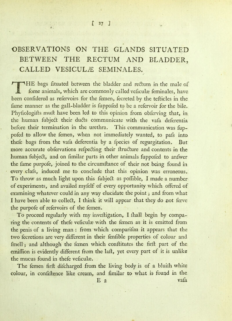 OBSERVATIONS ON THE GLANDS SITUATED BETWEEN THE RECTUM AND BLADDER, CALLED VESICULJE SEMINALES. f jpHE bags fituated between the bladder and redum in the male of A fome animals, which are commonly called veficulae feminales, have been conlidered as refervoirs for the femen, fecreted by the tedicles in the fame manner as the gall-bladder is fuppofed to be a refervoir for the bile. Phyfiologids mufl have been led to this opinion from obferving that, in the human fubjed their duds communicate with the vafa deferentia before their termination in the urethra. This communication was fup- pofed to allow the femen, when not immediately wanted, to pafs into thefe bags from the vafa deferentia by a fpecies of regurgitation. But more accurate obfervations refpeding their ftrudure and contents in the human fubjed, and on fimilar parts in other animals fuppofed to anfwer the fame purpofe, joined to the circumftance of their not being found in every clafs, induced me to conclude that this opinion was erroneous. To throw as much light upon this fubjed as poffible, I made a number of experiments, and availed myfelf of every opportunity which offered of examining whatever could in any way elucidate the point; and from what I have been able to colled, I think it will appear that they do not ferve the purpofe of refervoirs of the femen. To proceed regularly with my invedigation, I fhall begin by compa- ring the contents of thefe veficulae with the femen as it is emitted from the penis of a living man : from which comparifon it appears that the two fecretions are very different in their fenfible properties of colour and fmell; and although the femen which conditutes the fird part of the emiffion is evidently different from the laft, yet every part of it is unlike the mucus found in thefe veficulas. The femen firft difcharged from the living body is of a bluifh white colour, in confidence like cream, and fimilar to what is found in the E 2 vafa