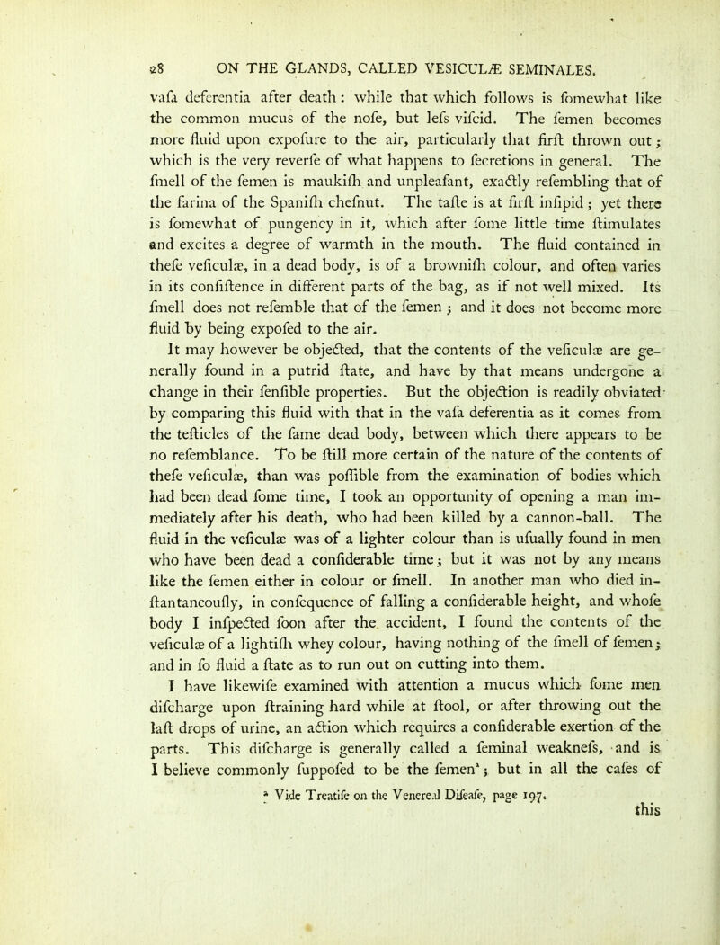 vafa deferentia after death : while that which follows is fomewhat like the common mucus of the nofe, but lefs vifcid. The lemen becomes more fluid upon expofure to the air, particularly that firft thrown out; which is the very reverie of what happens to fecretions in general. The fmell of the femen is maukiih and unpleafant, exadtly refembling that of the farina of the Spaniih chefnut. The tafte is at firft infipid; yet there is fomewhat of pungency in it, which after fome little time flimulates and excites a degree of warmth in the mouth. The fluid contained in thefe veficulae, in a dead body, is of a brownifh colour, and often varies in its confiftence in different parts of the bag, as if not well mixed. Its fmell does not refemble that of the femen ; and it does not become more fluid by being expofed to the air. It may however be objected, that the contents of the veficulae are ge- nerally found in a putrid ftate, and have by that means undergone a change in their fenfible properties. But the objection is readily obviated by comparing this fluid with that in the vafa deferentia as it comes from the tefticles of the fame dead body, between which there appears to be no refemblance. To be flill more certain of the nature of the contents of thefe veficulae, than was poflible from the examination of bodies which had been dead fome time, I took an opportunity of opening a man im- mediately after his death, who had been killed by a cannon-ball. The fluid in the veficulae was of a lighter colour than is ufually found in men who have been dead a confiderable timey but it was not by any means like the femen either in colour or fmell. In another man who died in- ftantaneoufly, in conlequence of falling a confiderable height, and whofe body I infpe&ed foon after the accident, I found the contents of the veficulae of a lightifli whey colour, having nothing of the fmell of femen y and in fo fluid a ftate as to run out on cutting into them. I have likewife examined with attention a mucus which fome men difcharge upon draining hard while at ftool, or after throwing out the laft drops of urine, an adtion which requires a confiderable exertion of the parts. This difcharge is generally called a feminal weaknefs, and is I believe commonly fuppofed to be the femen* y but in all the cafes of * Vide Treatife on the Venereal Diieafe, page 197. this