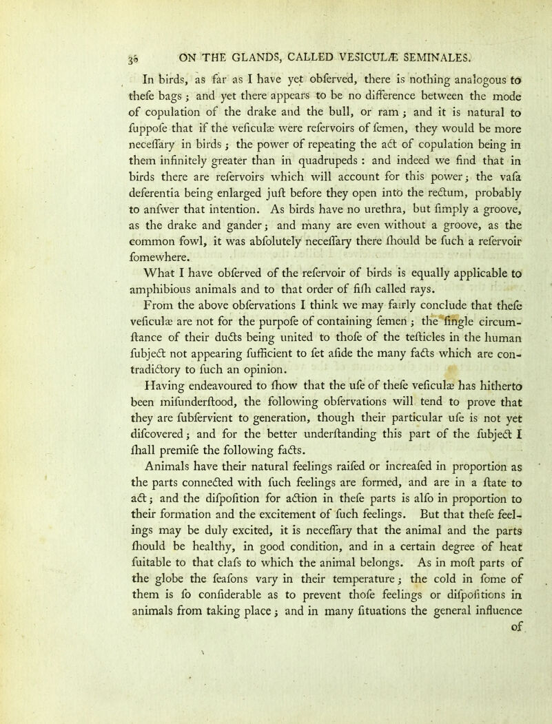 In birds, as far as I have yet obferved, there is nothing analogous to thefe bags; and yet there appears to be no difference between the mode of copulation of the drake and the bull, or ram ; and it is natural to fuppofe that if the veficulae were refervoirs of femen, they would be more necelfary in birds j the power of repeating the adt of copulation being in them infinitely greater than in quadrupeds : and indeed we find that in birds there are refervoirs which will account for this power; the vafa deferentia being enlarged juft before they open into the redtum, probably to anfwer that intention. As birds have no urethra, but fimply a groove, as the drake and gander; and many are even without a groove, as the common fowl, it was abfolutely necelfary there Ihould be fuch a refervoir fomewhere. What I have obferved of the refervoir of birds is equally applicable to amphibious animals and to that order of filh called rays. From the above obfervations I think we may fairly conclude that thefe veficulas are not for the purpofe of containing femen ; the fingle circum- ftance of their dudts being united to thofe of the tefticles in the human fubjedt not appearing fufficient to fet afide the many fadts which are con- tradidtory to fuch an opinion. Having endeavoured to fhow that the ufe of thefe veficuls has hitherto been mifunderflood, the following obfervations will tend to prove that they are fubfervient to generation, though their particular ufe is not yet difcovered; and for the better underltanding this part of the fubjedt I fhall premife the following fadts. Animals have their natural feelings raifed or increafed in proportion as the parts connedted with fuch feelings are formed, and are in a ftate to adt; and the difpofition for adtion in thefe parts is alfo in proportion to their formation and the excitement of fuch feelings. But that thefe feel- ings may be duly excited, it is necelfary that the animal and the parts Ihould be healthy, in good condition, and in a certain degree of heat fuitable to that clafs to which the animal belongs. As in moll parts of the globe the feafons vary in their temperature; the cold in fome of them is fo confiderable as to prevent thofe feelings or difpofitions in animals from taking place and in many fituations the general influence of
