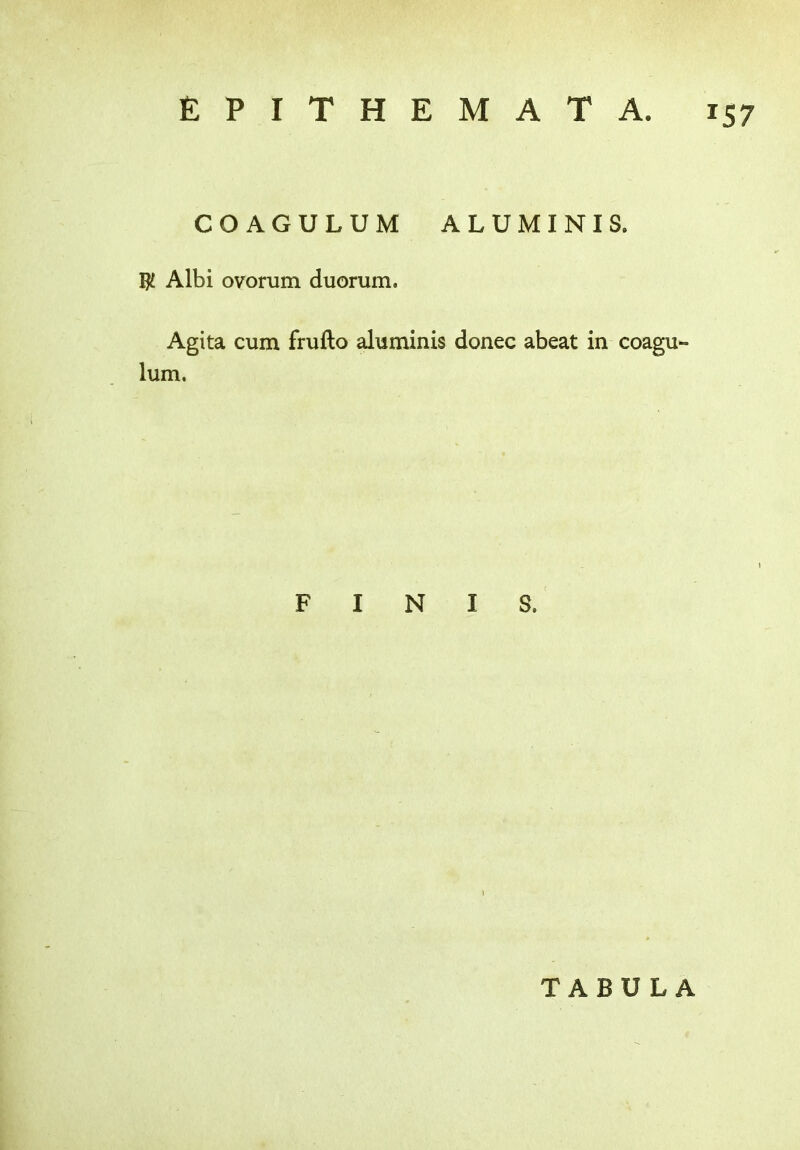 COAGULUM ALUMINIS. $ Albi ovorum duorum. Agita cum frufto aluminis donee abeat in coagu lum. FINIS, TABULA