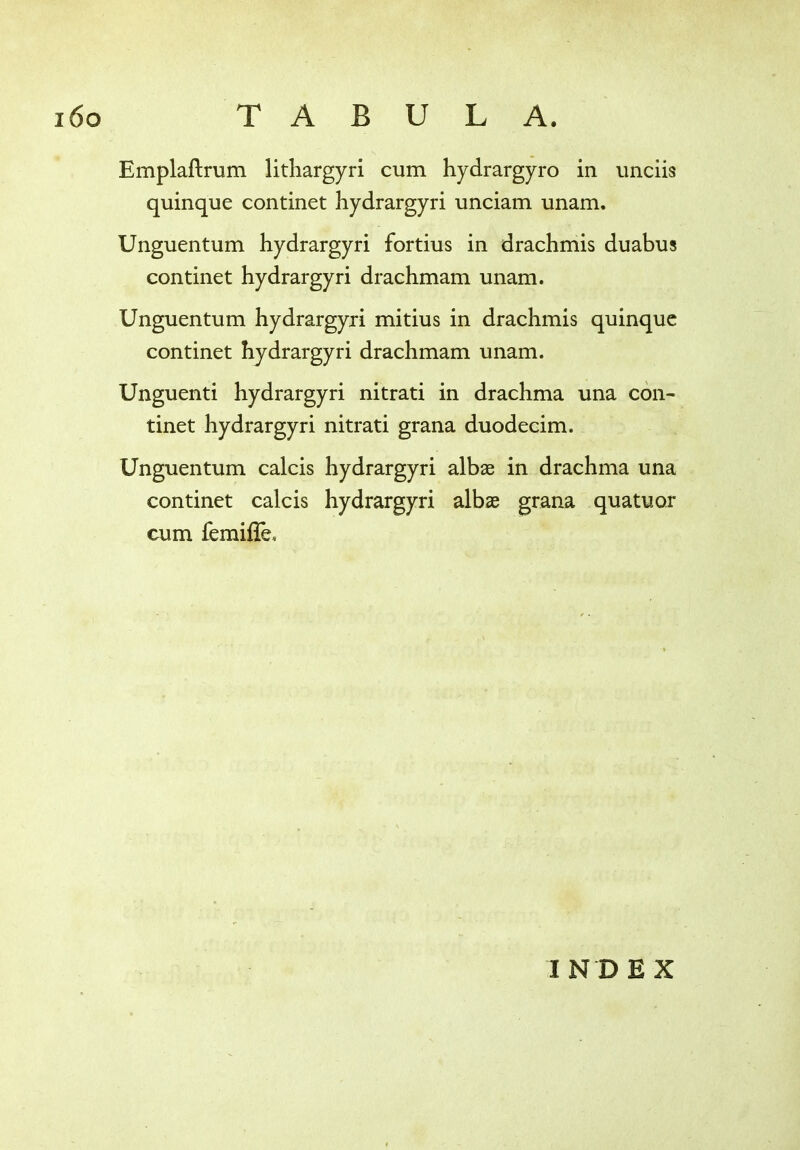 Emplaftrum lithargyri cum hydrargyro in unciis quinque continet hydrargyri unciam unam. Unguentum hydrargyri fortius in drachmis duabus continet hydrargyri drachmam unam. Unguentum hydrargyri mitius in drachmis quinque continet hydrargyri drachmam unam. Unguenti hydrargyri nitrati in drachma una con- tinet hydrargyri nitrati grana duodecim. Unguentum calcis hydrargyri albae in drachma una continet calcis hydrargyri albae grana quatuor cum femiffe. INDEX