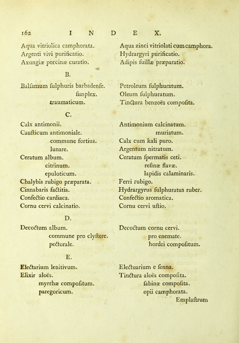 Aqua vitriolica camphorata. Argenti vivi purificatio. Axungiae porcinas curatio. B. Balfamum fulphuris barbadenfe. fimplex. traumaticum. C. Calx antimonii. Caufticum antimoniale. commune fortius, lunare. Ceratum album. citrinum. epuloticum. Chalybis rubigo praeparata. Cinnabaris fadlitia. Confedlio cardiaca. Cornu cervi calcinatio. D. Decodlum album. commune pro clyflere. pedlorale. E. Eledlarium lenitivum. Elixir aloes. myrrhae compofitum, paregoricum. Aqua zinci vitriolati cumcamphora. Hydrargyri purificatio. Adipis fuillas prasparatio. Petroleum fulphuratum. Oleum fulphuratum. Tindtura benzoes compofita. Antimonium calcinatum. muriatum. Calx cum kali puro. Argentum nitratum. Ceratum Ipermatis ceti. refinas flava;. lapidis calaminaris. Ferri rubigo. Hydrargyrus fulphuratus ruber. Confedtio aromatica. Cornu cervi uftio. Decodlum cornu cervi. pro enemate. hordei compofitum. Eledtuarium e fenna. Tindlura aloes compofita. fabinae compofita. opii camphorata. Emplaftrum