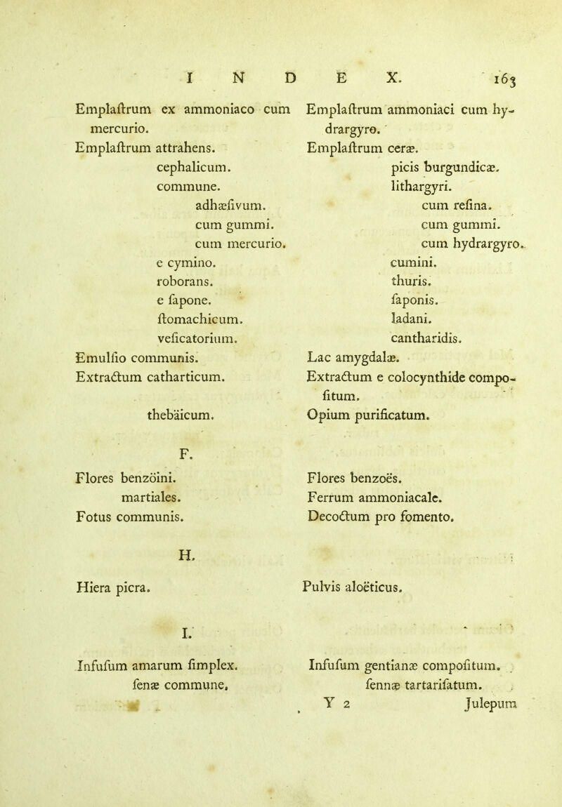 Emplaflrum ex ammoniaco cum mercurio. Emplaflrum attrahens. cephalicum. commune. adhasfivum. cum gummi. cum mercurio. e cymino. roborans. e fapone. flomachicum. veficatorium. Emulfio communis. Extradlum catharticum. thebaicum. F. Flores benzoini. martiales. Fotus communis. H. Hiera picra. I. Infufum amarum fimplex. fens commune. 163 Emplaflrum ammoniac! cum hy- dra rgyro. Emplaflrum cers. picis burgundies, lithargyri. cum refina. cum gummi. cum hydrargyro. cumini. thuris. faponis. iadani. cantharidis. Lac amygdalae. Extradlum e colocynthide compo- fitum. Opium purificatum. Flores benzoes. Ferrum ammoniacalc. Decodtum pro fomento. Pulvis aloeticus. Infufum gentians compofitum. fenns tartarifatum. Y 2 Julepum