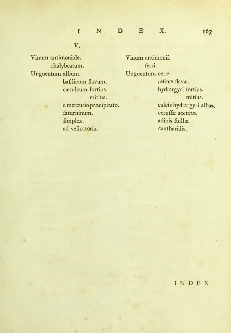 V. Vinum antimoniale. chalybeatum. Unguentum album. bafilicum flavum. casruleum fortius. mitius. e mercurioprascipitato. faturninum. limplex. ad veficatoria. Vinum antimonii. ferri. Unguentum cerse. refinae flavas. hydrargyri fortius. mitius. calcis hydrargyri alba*., cerulfas acetate, adipis fuillas. cantharidis. INDEX