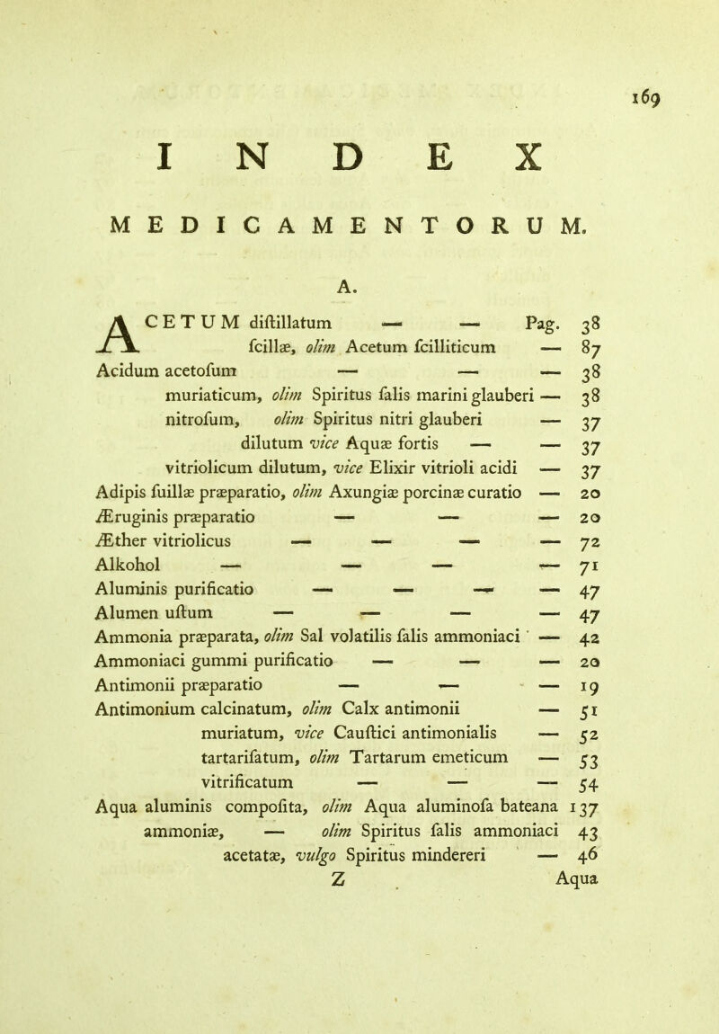 N D E X MEDICAMENTORUM. A. AC E T U M diftillatum — ■— Pag. fcillae, olim Acetum fcilliticum — Acidum acetofum — — —» muriaticum, olim Spiritus falis marini glauberi — nitrofum, olim Spiritus nitri glauberi — dilutum vice Aquas fortis ■— — vitriolicum dilutum, vice Elixir vitrioli acidi — Adipis fuillae prasparatio, olim Axungias porcinae curatio —■ TEruginis prasparatio — — — TEther vitriolicus •— —■ — — Alkohol — ■—• — •— Aluminis purificatio —- — — — Alumen uftum — — — — Ammonia prasparata, olim Sal volatilis falis ammoniaci — Ammoniaci gummi purificatio — — ■—* Antimonii prasparatio — — Antimonium calcinatum, olim Calx antimonii — muriatum, vice Cauftici antimonialis — tartarifatum, olim Tartarum emeticum -— vitrificatum — — —- Aqua aluminis compofita, olim Aqua aluminofa bateana 137 ammonias, — olim Spiritus falis ammoniaci 43 acetatas, vulgo Spiritus mindereri — 46 Z Aqua 38 87 38 38 37 37 37 20 20 72 71 47 47 42 20 19 51 52 53 54