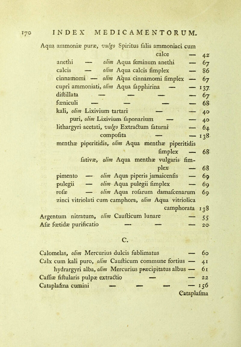 Aqua ammonias purae, vulgo Spiritus falls ammoniac! cum calce — 4 z anethi ■— dim Aqua feminum anethi ■— 67 calcis — olim Aqua calcis fimplex — 86 cinnamomi — olim Aqua cinnamomi fimplex >— 67 cupri ammoniati, olim Aqua fapphirina — ■— 137 diftillata -— — -—= — 67 fceniculi — -— — — 68 kali, olim Lixivium tartari — ■— 40 puri, olim Lixivium faponarium — —— 40 lithargyri aeetati, vulgo Extra&um faturni — 64 compofita — — 138 menthas piperitidis, olim Aqua menthae piperitidis fimplex — 68 fativae, olim Aqua menthas vulgaris fim~ plex — 68 pimento ■—- olim Aqua piperis jamaicenfis — 69 pulegii •— olim Aqua pulegii fimplex — 69 rofae — dim Aqua rofarum damafcenarum 69^ zinci vitriolati cum camphora, olim Aqua vitriolica camphorata 138 Argentum nitratum, olim Caufiricum lunare — 55 Afas foetidae purificatio — — — 2 a C. Calomelas, olim Mercurius dulcis fublimatus — 60 Calx cum kali puro, olim Caufticum commune fortius — 41 hydrargyri alba, olim Mercurius prcecipitatus albus — 61 Cafliae fiftularis pulpas extradtio — •— 22 Cataplafma cumini — — — — 156 Cataplafma