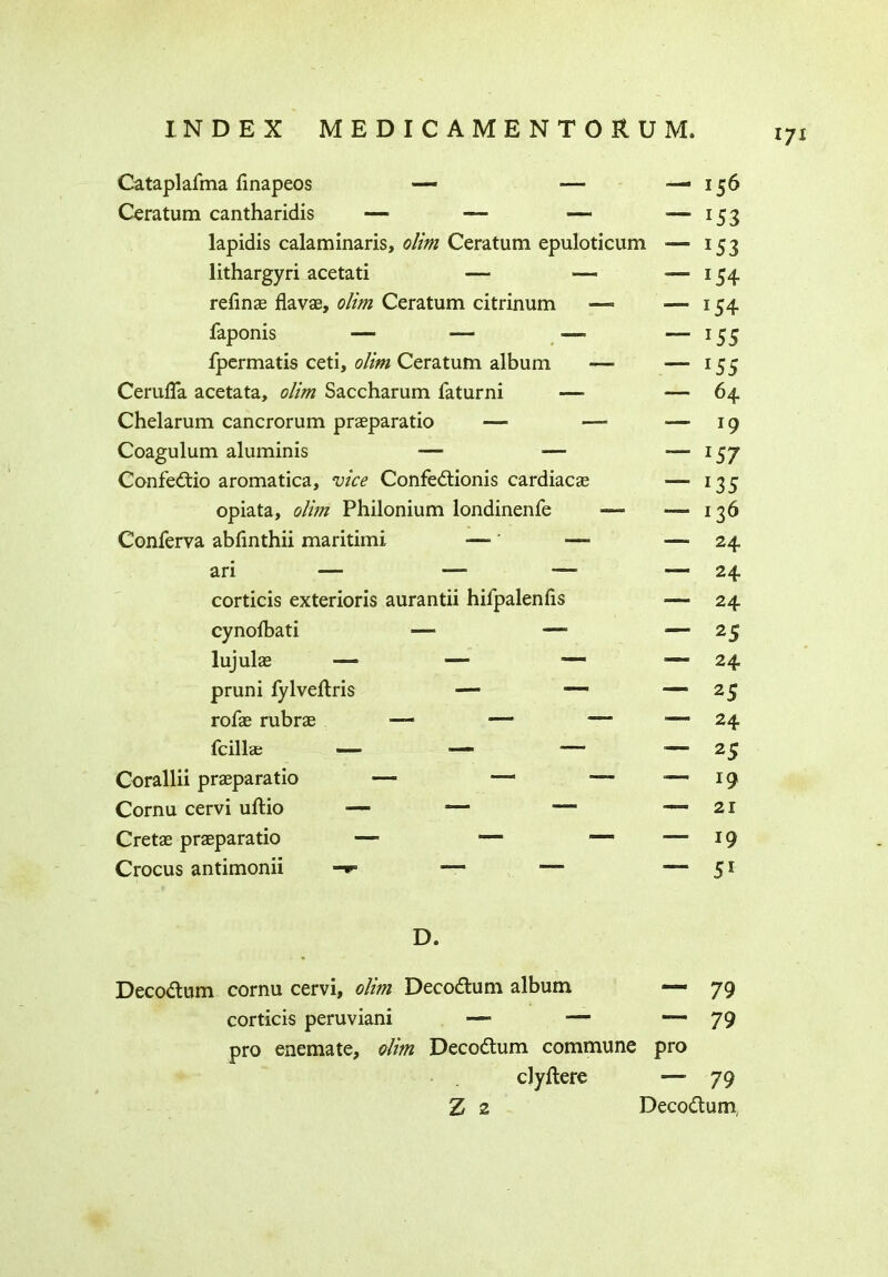 *7* Cataplafma finapeos — -—■ Ceratum cantharidis — — — lapidis calaminaris, olim Ceratum epuloticum lithargyri acetati — — refine flavse, olim Ceratum citrinum •—- faponis — — — fpermatis ceti, olim Ceratum album — Cerufla acetata, olim Saccharum faturni Chelarum cancrorum praeparatio — —- Coagulum aluminis — Confedio aromatica, vice Confedionis cardiacae opiata, olim Philonium londinenfe — Conferva abfinthii maritimi — ' —■ ari — — — corticis exterioris aurantii hifpalenfis cynoibati — — lujulae — — ■— pruni fylvedris —■ — rofae rubrae — —- —- fcillae — Corallii praeparatio — — —- Cornu cervi udio — — “ Cretae praeparatio — —“ — Crocus antimonii -»■ — — — 156 — 153 — 153 — 154 — 154 — *55 — *55 —- 64 — 19 ~ 157 — 135 — 136 — 24 — 24 — 24 ~ 2S — 24 ~ 25 — 24 — 25 ~ *9 — 21 — *9 — 51 D. Decodum cornu cervi, olim Decodum album — 79 corticis peruviani ■— ■— —79 pro enemate, olim Decodum commune pro clydere — 79 Z 2 Decodum,