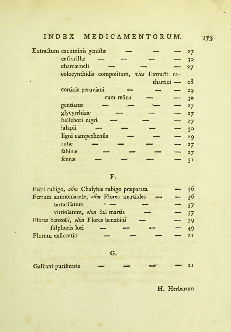 Extradtum cacuminis geniftae -— — ■—■ cafcarillae — —> —- — chamaemcli colocynthidis compolitum, •vice Extradti ca- thartici «— corticis peruviani — —- —- cum refina — — gentianae ■— — — glycyrrhizse «—- — — hellebori nigri — — — ligni campeehenfis — —» —» rutas fab in a? — — — —» fennas <—• — —* — 27 3° 27 28 29 3© 2/ 2 7 27 30 29 27 2 7 31 F. Ferri rubigo, dim Chalybis rubigo praeparata Ferrum ammoniacale, olim Flores martiales tartarifatum ■—■ — vitriolatum, dim Sal martis — Flores benzoes, dim Flores benzoini — fulphuris loti — — Florum exficcatio — ■—■ G® Galbani purificatio — 56 56 57 57 39 49 21 21 H. Hcrbarum