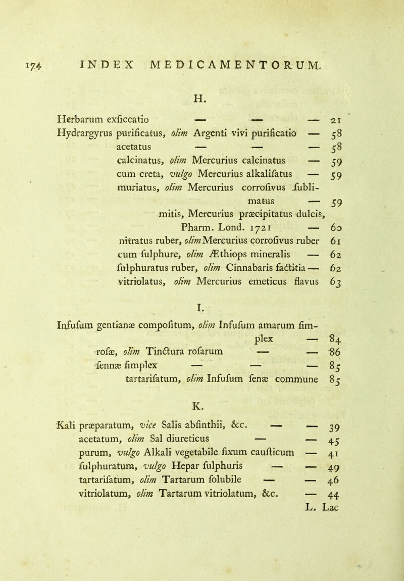 H. Herbarum exficcatio — — Hydrargyrus purificatus, olim Argenti vivi purificatio acetatus — — calcinatus, olim Mercurius calcinatus cum creta, vulgo Mercurius alkalifatus muriatus, olim Mercurius corrofivus iubli- matus — 59 mitis, Mercurius prascipitatus dulcis, Pharm. Lond. 1721 — 60 nitratus ruber, olim Mercurius corrofivus ruber 61 cum fulphure, olim ^Ethiops mineralis — 62 fulphuratus ruber, olim Cinnabaris fadti-tia— 62 vitriolatus, olim Mercurius emeticus flavus 63 -— 21 - 58 - 58 - 59 ~ 59 I, Infufum gentianae compofitum, olim Infufum amarum fim- plex — 84 rofas, olim Tindtura rofarum — — 86 fennas fimplex — — 85 tartarifatum, olim Infufum fenas commune 85 K. Kali prasparatum, vice Salis abfinthii, &c. — acetatum, olim Sal diureticus — purum, vulgo Alkali vegetabile fixum caufticum fulphuratum, vulgo Hepar fulphuris -— tartarifatum, olim Tartarum folubile — vitriolatum, olim Tartarum vitriolatum, &c. — 39 “ 45 — ~ 49 — 46 — 44 L.< Lac