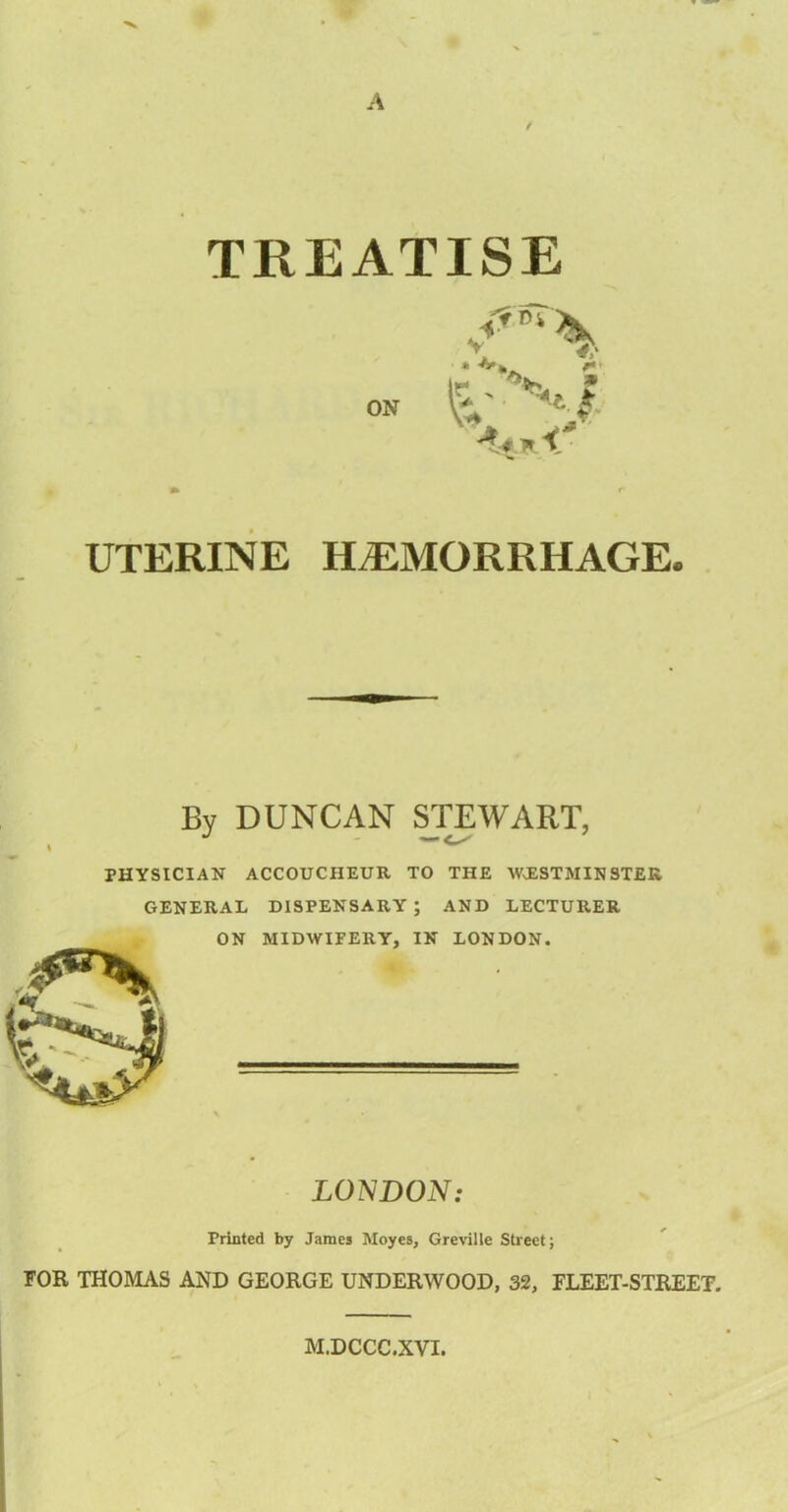A / TREATISE UTERINE HAEMORRHAGE. Bv DUNCAN STEWART, PHYSICIAN ACCOUCHEUR TO THE WESTMINSTER GENERAL DISPENSARY; AND LECTURER ON MIDWIFERY, IN LONDON. LONDON: Printed by James Moyes, Greville Street; FOR THOMAS AND GEORGE UNDERWOOD, 32, FLEET-STREET. M.DCCC.XVI.