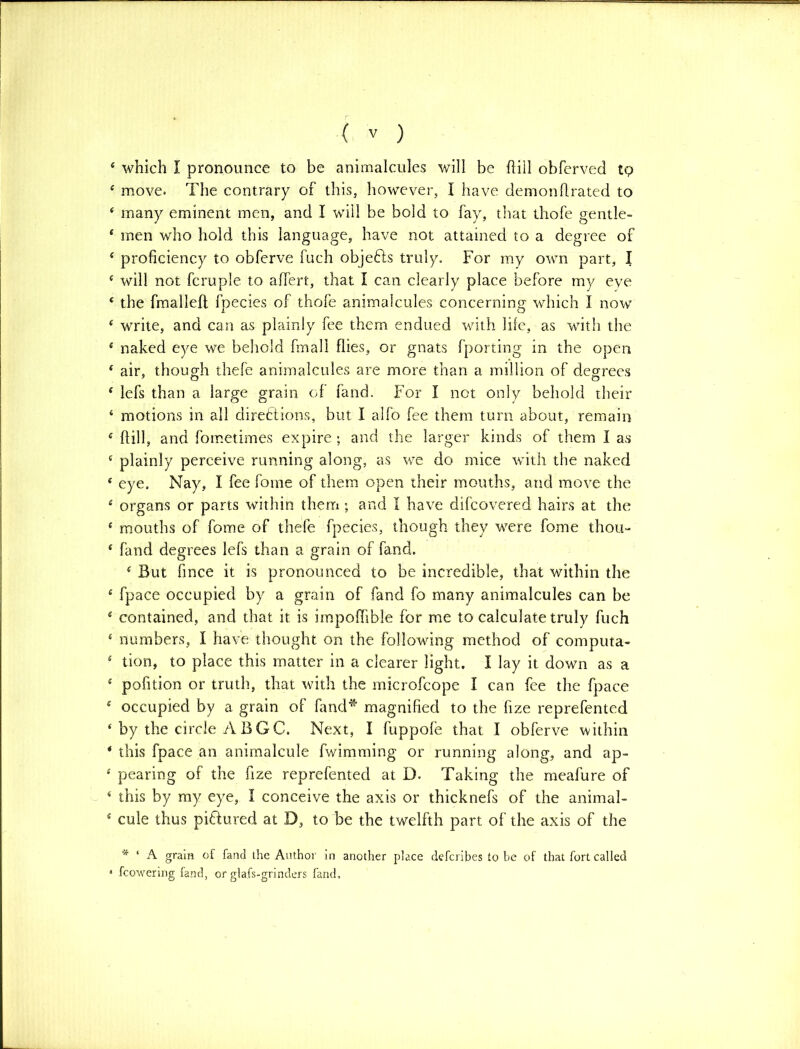 4 which I pronounce to be animalcules will be hill obferved tp 4 move. The contrary of this, however, I have demon flrated to 4 many eminent men, and I will be bold to fay, that thofe gentle- 4 men who hold this language, have not attained to a degree of 4 proficiency to obferve fuch objeCts truly. For my own part, I 4 will not fcruple to affert, that I can clearly place before my eye 4 the fmalleff fpecies of thofe animalcules concerning which I now 4 write, and can as plainly fee them endued with life, as with the 4 naked eye we behold fmall flies, or gnats (porting in the open 4 air, though thefe animalcules are more than a million of degrees 4 lefs than a large grain of fand. For I not only behold their 4 motions in all directions, but I alfo fee them turn about, remain 4 (fill, and fometimes expire ; and the larger kinds of them I as 4 plainly perceive running along, as we do mice with the naked 4 eye. Nay, I fee fome of them open their mouths, and move the 4 organs or parts within them; and I have difcovered hairs at the 4 mouths of fome of thefe fpecies, though they were fome thou- 4 fand degrees lefs than a grain of fand. 4 But fmce it is pronounced to be incredible, that within the 4 fpace occupied by a grain of land fo many animalcules can be 4 contained, and that it is impoffible for me to calculate truly fuch 4 numbers, I have thought on the following method of computa- 4 tion, to place this matter in a clearer light. I lay it down as a 4 pofition or truth, that with the microfcope I can fee the fpace 4 occupied by a grain of fand* magnified to the fize reprefented 4 by the circle A B GC. Next, I fuppofe that I obferve within * this fpace an animalcule fwimming or running along, and ap- 4 pearing of the fize reprefented at D. Taking the meafure of 4 this by my eye, I conceive the axis or thicknefs of the animal- 4 cule thus pictured at D, to be the twelfth part of the axis of the * ‘ A grain of fand the Author in another place defcribes lobe of that fort called * fcowering fand, or glafs-grinders fand.