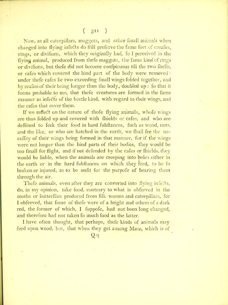 Now, as all caterpillars, maggots, and other fmall animals when changed into flying infedls do 1 till preferve the fame fort of creafes, rings, or divifions, which they originally had, fo I perceived in the flying animal, produced from thefe maggots, the fame kind of rings or divifions, but thefe did not become confpicuous till the two fhells, or cafes which covered the hind part of the body were removed : under thefe cafes lie two exceeding fmall wings folded together, and by reafonof their being longer than the body, doubled up : fo that it feems probable to me, that thefe creatures are formed in the fame manner as infects of the beetle kind, with regard to their wings, and the cafes that cover them. If we reflect on the nature of thofe flying animals, whofe wings are thus folded up and covered with fhields or cafes, and who are deftined to feek their food in hard fubftances, fuch as wood, nuts, and the like, or who are hatched in the earth, we (hall fee the ne~ ceflity of their wings being formed in that manner, for if the wings were not longer than the hind parts of their bodies, they would be too fmall for flight, and if not defended by the cafes or fhields, they would be liable, when the animals are creeping into holes either in the earth or in the hard fubftances on which they feed, to be fo broken or injured, as to be unfit for the purpofe of bearing them through the air. Thefe animals, even after they are converted into flying infefts, do, in my opinion, take food, contrary to what is obferved in the moths or butterflies produced from filk- worms and caterpillars, for I obferved, that fome of thefe were of a bright and others of a dark red, the former of which, I fuppofe, had not been long changed, and therefore had not taken fo much food as the latter. I have often thought, that perhaps, thefe kinds of animals may feed upon wood, but, that when they get among Mace, which is of £9