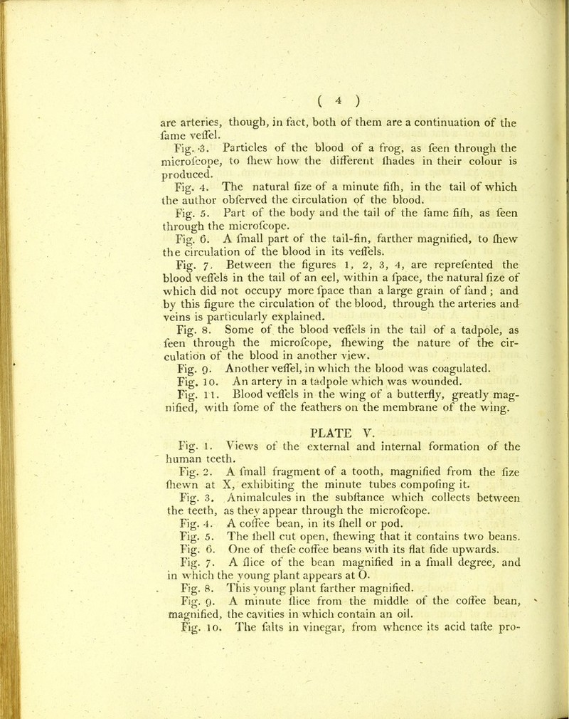 are arteries, though, in fact, both of them are a continuation of the fame velfel. Fig. -3. Particles of the blood of a frog, as feen through the microfcope, to fhevv how the different fhades in their colour is produced. Fig. 4. The natural fize of a minute fifh, in the tail of which the author obferved the circulation of the blood. Fig. 5. Part of the body and the tail of the fame fifh, as feen through the microfcope. Fig. 0. A frnall part of the tail-fin, farther magnified, to fhew the circulation of the blood in its veffels. Fig. 7. Between the figures 1, 2, 3, 4, are reprefented the blood veffels in the tail of an eel, within a fpace, the natural fize of which did not occupy more fpace than a large grain of fand ; and by this figure the circulation of the blood, through the arteries and veins is particularly explained. Fig. 8. Some of the blood veffels in the tail of a tadpole, as feen through the microfcope, fhewing the nature of the cir- culation of the blood in another view. Fig. 9. Another veffel, in which the blood was coagulated. Fig. 10. An artery in a tadpole which was wounded. Fig. 11. Blood veffels in the wing of a butterfly, greatly mag- nified, with fome of the feathers on the membrane of the wing. PLATE Y. Fig. 1. Views of the external and internal formation of the human teeth. Fig. 2. A frnall fragment of a tooth, magnified from the fize fhewn at X, exhibiting the minute tubes competing it. Fig. 3. Animalcules in the subftance which collects between the teeth, as they appear through the microfcope. Fig. 4. A coffee bean, in its fhell or pod. Fig. 5. The lhell cut open, fhewing that it contains two beans. Fig. 6. One of thefe coffee beans with its flat fide upwards. Fig. 7. A dice of the bean magnified in a frnall degree, and in which the young plant appears at O. Fig. 8. This young plant farther magnified. Fig. 9. A minute llice from the middle of the coffee bean, magnified, the cavities in which contain an oil. Fig. 10. The falts in vinegar, from whence its acid talte pro-