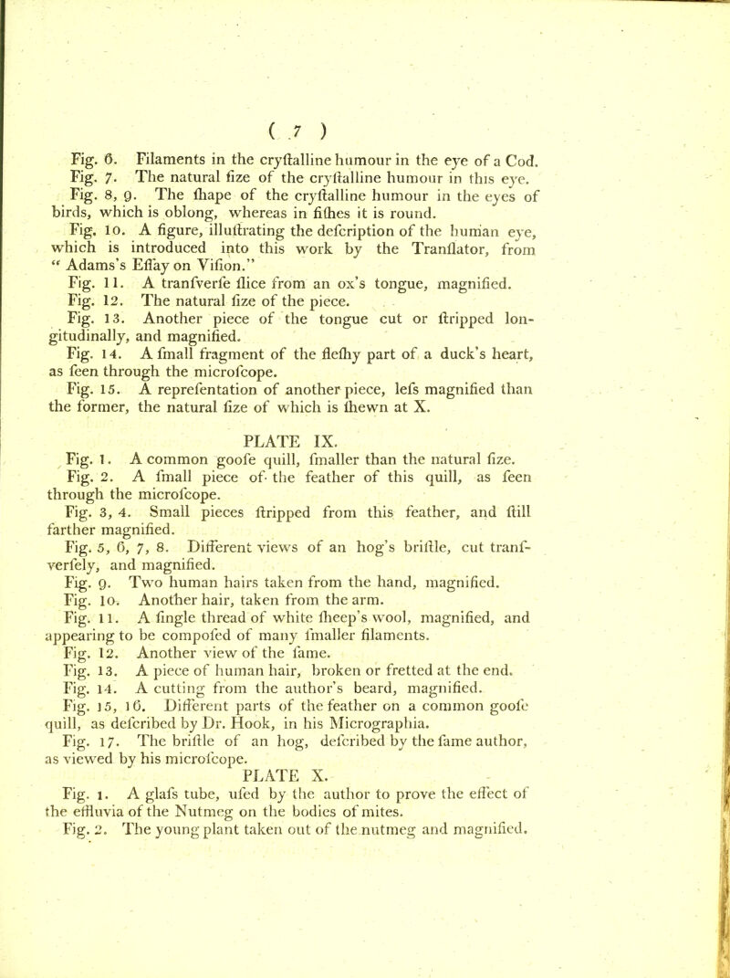 Fig. 6. Filaments in the crystalline humour in the eye of a Cod. Fig. 7. The natural Size of the crystalline humour in this eye. Fig* 8, 9. The Shape of the crystalline humour in the eyes of birds, which is oblong, whereas in fithes it is round. Fig. 10. A figure, illutlrating the defcription of the human eye, which is introduced into this work by the Translator, from “ Adams’s EfTay on Vifion.” Fig. 11. A tranfverle Slice from an ox’s tongue, magnified. Fig. 12. The natural Size of the piece. Fig. 13. Another piece of the tongue cut or Stripped lon- gitudinally, and magnified. Fig. 14. A fmall fragment of the flefhy part of a duck’s heart, as feen through the microfcope. Fig. 15. A reprefentation of another piece, lefs magnified than the former, the natural Size of which is Shewn at X. PLATE IX. Fig. 1. A common goofe quill. Smaller than the natural Size. Fig. 2. A fmall piece of the feather of this quill, as feen through the microlcope. Fig. 3, 4. Small pieces Stripped from this feather, and Still farther magnified. Fig. 5, 0, 7, 8. Different views of an hog’s bristle, cut tranf- verfely, and magnified. Fig. 9. Two human hairs taken from the hand, magnified. Fig. 10. Another hair, taken from the arm. Fig. 11. A fingle thread of white Sheep’s wool, magnified, and appearing to he compofed of many fmaller filaments. Fig. 12. Another view of the lame. Fig. 13. A piece of human hair, broken or fretted at the end. Fig. 14. A cutting from the author’s beard, magnified. Fig. j 5, 1 0. Different parts of the feather on a common goole quill, as deferibed by Dr. Hook, in his Micrographia. Fig. 17. The bristle of an hog, deferibed by the fame author, as viewed by his microlcope. PLATE X. Fig. 1. A glafs tube, ufed by the author to prove the effect of the effluvia of the Nutmeg on the bodies of mites. Fig. 2. The young plant taken out of the nutmeg and magnified.