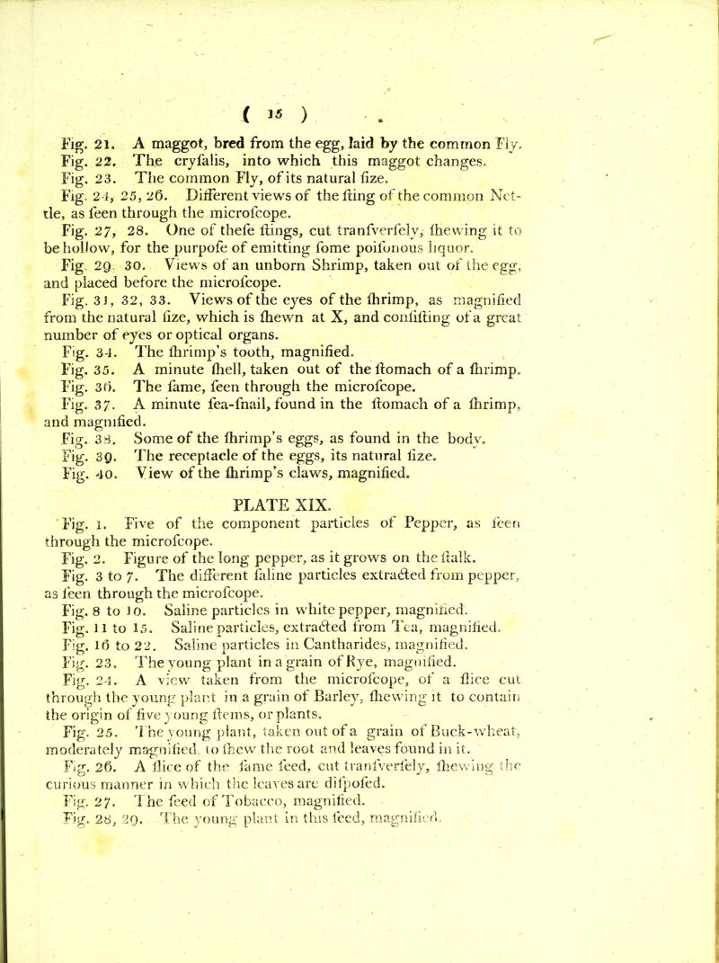 ( ^ ) Fig. 21. A maggot, bred from the egg, laid by the common Fly. Fig. 22. The cryfalis, into which this maggot changes. Fig. 23. The common Fly, of its natural fize. Fig. 24, 25, 26. Different views of the fling of the common Net- tle, as feen through the microfcope. Fig. 27, 28. One of thefe flings, cut tranfverfelv, Ihewing it to be hollow, for the purpofe of emitting fome poilbnous bquor. Fig 2Q. 30. Views of an unborn Shrimp, taken out of the egg, and placed before the microfcope. Fig. 3 J, 32, 33. Views of the eyes of the fhrimp, as magnified from the natural fize, which is fhewn at X, and confiding of a great number of eyes or optical organs. Fig. 34. The fhrimp’s tooth, magnified. Fig. 35. A minute fhell, taken out of the ftomach of a fhrimp. Fig. 36. The fame, feen through the microfcope. Fig. 37. A minute fea-fnail, found in the flomach of a fhrimp, and magnified. Fig. 3 8. Some of the fhrimp’s eggs, as found in the bodv. Fig. 3Q. The receptacle of the eggs, its natural lize. Fig. 40. View of the fhrimp’s claws, magnified, PLATE XIX. Fig. 1. Five of the component particles of Pepper, as feen through the microfcope. Fig. 2. Figure of the long pepper, as it grows on theflalk. Fig. 3 to 7. The different faline particles extruded from pepper, as feen through the microfcope. Fig. 8 to Jo. Saline particles in white pepper, magnified. Fig. 11 to 15. Saline particles, extracted from Tea, magnified. Fig. 16 to 22. Saline particles in Cantharides, magnified. Fig. 23, The young plant in a grain of Rye, magnified. Fig. 24. A view taken from the microfcope, of a flice cut through the young plant in a grain of Barley, Ihewing it to contain the origin of five young flems, or plants. Fig. 25. The young plant, taken out of a grain of Buck-wheat, moderately magnified, to fhew the root and leaves found in it. Fig. 26. A flice of the fame feed, cut tranfverfely, Ihewing the curious manner in which the leaves are difpofed. Fig. 27. The feed of Tobacco, magnified.