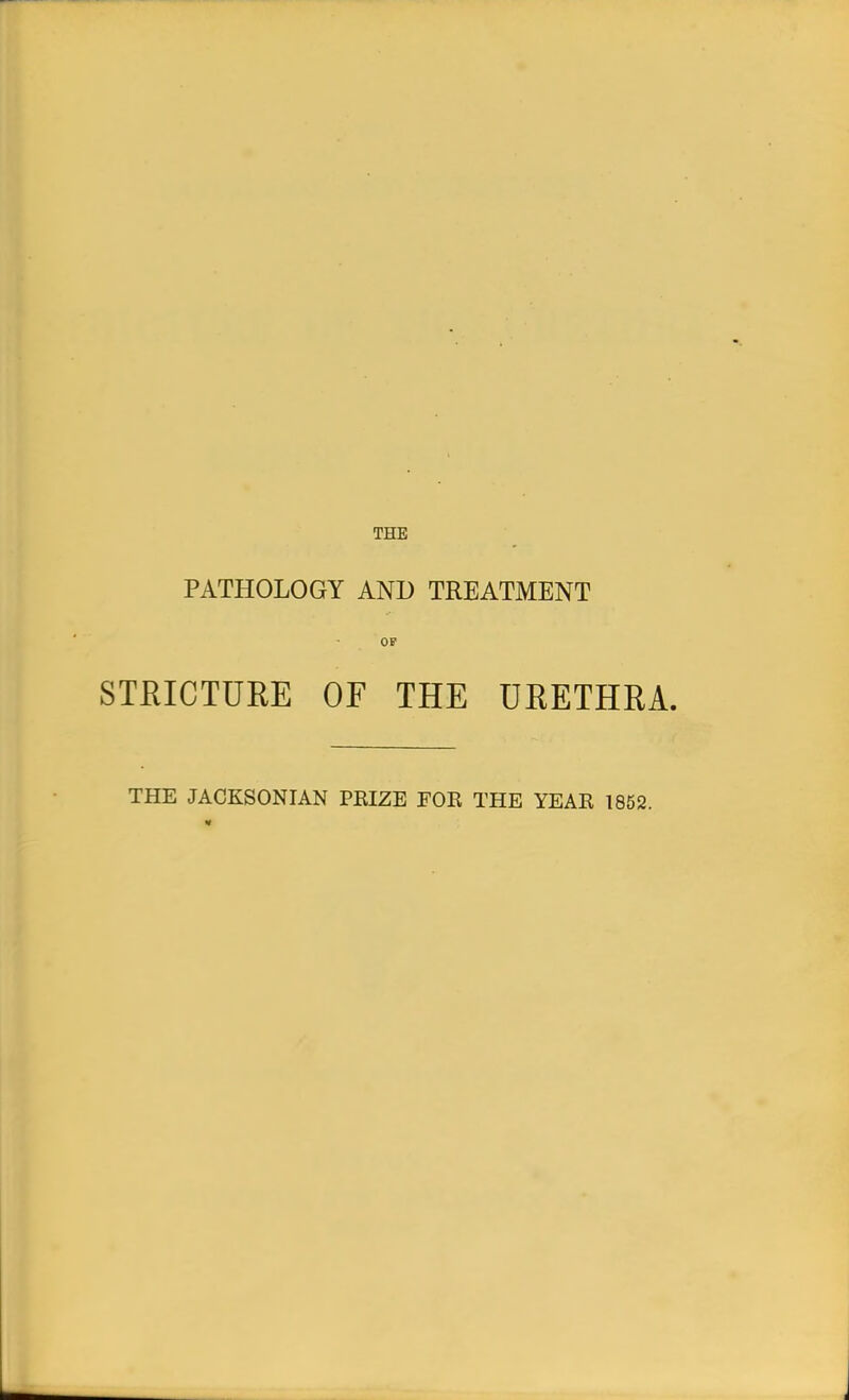 THE PATHOLOGY AND TREATMENT STRICTURE OF THE URETHRA. THE JACKSONIAN PKIZE FOR THE YEAR 1852.