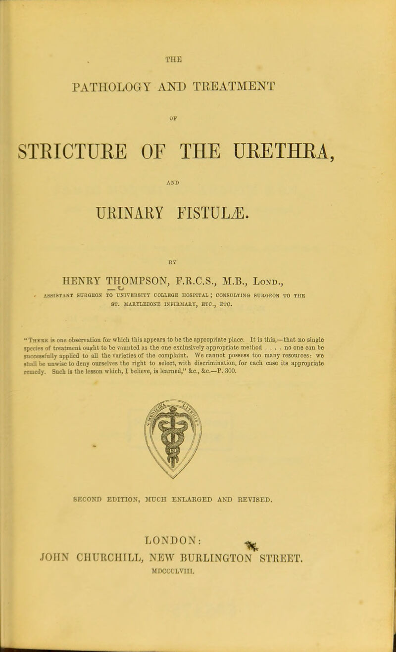 PATHOLOGY AND TREATMENT 01 STRICTURE OF THE URETHRA, AND URINARY FISTULiE. BY HENRY THOMPSON, F.R.C.S., M.B., Lond., ,— Kj ASSISTAST SURGEON TO UNIVERSITY COLLEGE nOSPITAL ; CONSULTING SURGEON TO TIIE ST. MARYLEBONE INFIRMARY, ETC., ETC. There is one observation for which this appears to be the appropriate place. It is this,—that no single species of treatment ought to be vaunted as the one exclusively appropriate method .... no one can be successfully applied to all the varieties of the complaint. We cannot possess too many resources: we shall be unwise to deny ourselves the right to select, with discrimination, for each case its appropriate remedy. Such is the lesson winch, I believe, is learned, &c, &c—P. 300. SECOND EDITION, MUCH ENLARGED AND REVI8ED. LONDON: ^ JOHN CHURCHILL, NEW BURLINGTON STREET. MDCCCLVIII.