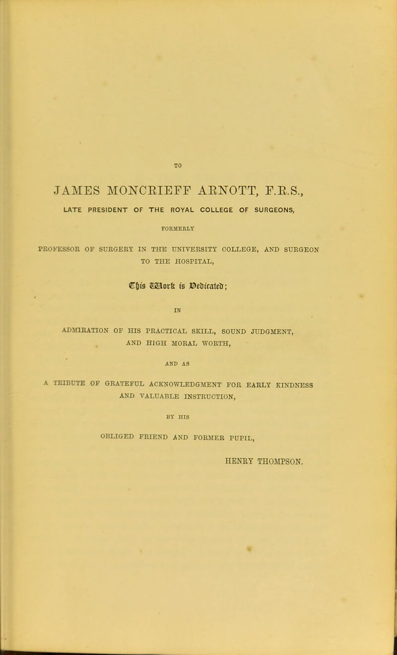 TO JAMES MONCKIEFF AKNOTT, F.K.S, LATE PRESIDENT OF THE ROYAL COLLEGE OF SURGEONS, FORMERLY PROFESSOR OF SURGERY IN THE UNIVERSITY COLLEGE, AND SURGEON TO THE HOSPITAL, STtjt's aaaorfe is ©etncatcU; IN ADMIRATION OF HIS PRACTICAL SKILL, SOUND JUDGMENT, AND HIGH MORAL WORTH, AND A3 A TRIBUTE OF GRATEFUL ACKNOWLEDGMENT FOR EARLY KINDNESS AND VALUABLE INSTRUCTION, BY HIS OBLIGED FRIEND AND FORMER PUPIL, HENRY THOMPSON.