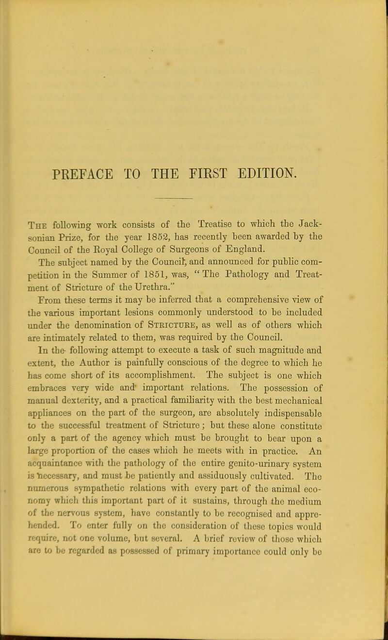 The following work consists of the Treatise to which the Jack- sonian Prize, for the year 1852, has recently heen awarded by the Council of the Royal College of Surgeons of England. The subject named by the Council; and announced for public com- petition in the Summer of 1851, was, The Pathology and Treat- ment of Stricture of the Urethra. From these terms it may be inferred that a comprehensive view of the various important lesions commonly understood to be included under the denomination of Stricture, as well as of others which are intimately related to them, was required by tbe Council.. In tbe- following attempt to execute a task of such magnitude and extent, the Author is painfully conscious of the degree to which he has come short of its accomplishment. The subject is one which embraces very wide and important relations. The possession of manual dexterity, and a practical familiarity with tbe best mechanical appliances on the part of the surgeon, are absolutely indispensable to the successful treatment of Stricture; but these alone constitute only a part of the agency which must be brought to bear upon a large proportion of the cases which he meets with in practice. An acquaintance with the pathology of the entire genito-urinary system is Necessary, and must be patiently and assiduously cultivated. The numerous sympathetic relations with every part of the animal eco- nomy which this important part of it sustains, through the medium of the nervous system, have constantly to be recognised and appre- hended. To enter fully on the consideration of these topics would require, not one volume, but several. A brief review of tlioso which m to be regarded as possessed of primary importance could only be