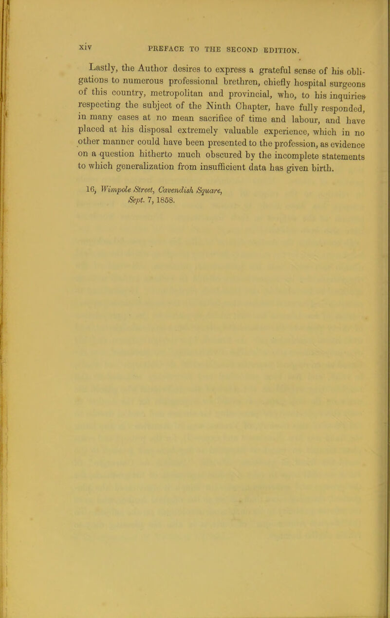 Lastly, the Author desires to express a grateful sense of his obli- gations to numerous professional brethren, chiefly hospital surgeons of this country, metropolitan and provincial, who, to his inquiries respecting the subject of the Ninth Chapter, have fully responded, in many cases at no mean sacrifice of time and labour, and have placed at his disposal extremely valuable experience, which in no other manner could have been presented to the profession, as evidence on a question hitherto much obscured by the incomplete statements to which generalization from insufficient data has given birth. 16, Wimpole Street, Cavendish Square, Sept. 7, 1858.