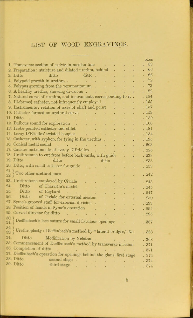 LIST OF WOOD ENGEAVINGS. PAOE L Transverse section of pelvis in median line 39 2. Preparation : stricture and dilated urethra, behind . . . .66 3. Ditto ditto ditto 66 4. Polypoid growth in urethra 72 5. Polypus growing from the verumontaniun ...... 73 6. A healthy urethra, showing divisions ....... 82 7. Natural curve of urethra, and instruments corresponding to it . . 154 8. Ill-formed catheter, not infrequently employed 155 9. Instruments : relation of axes of shaft and point .... 157 10. Catheter formed on urethral curve 159 11. Ditto 159 12. Bulbous sound for exploration 166 13. Probe-pointed catheter and stilet 181 14. Leroy D'Etiolles' twisted bougies 184 15. Catheter, with syphon, for tying in the urethra 195 16. Conical metal sound 203 17. Caustic instruments of Leroy D'Etiolles 225 18. Urethrotome to cut from before backwards, with guide . . . 238 19. Ditto ditto ditto . . .238 20. Ditto, with small catheter for gmde 239 21 ) 22 £ Two other urethrotomes 242 23. Urethrotome employed by Civiale 243 24. Ditto of Charriere's model 245 25. Ditto of Eeybard 247 26. Ditto of Civiale, for external meatus 250 27. Syrae's grooved staff for external division 293 28. Position of hands in Syme's operation 294 29. Curved director for ditto 295 30 ) 3L f Dieffenbach's lace suture for small fistulous openings . . . 367 32.) 33! f Urethroplasty: Dieffenbach's method by «lateral bridges, &c. . 368 34. Ditto Modification by Nekton 368 36. Commencement of Dieffenbach's method by transverse incision . 371 36. Completion of ditto 371 37. Dieffenbach's operation for openings behind the glans, first stage . 374 38. Ditto second stage 374 39. Ditto third stage 374 b