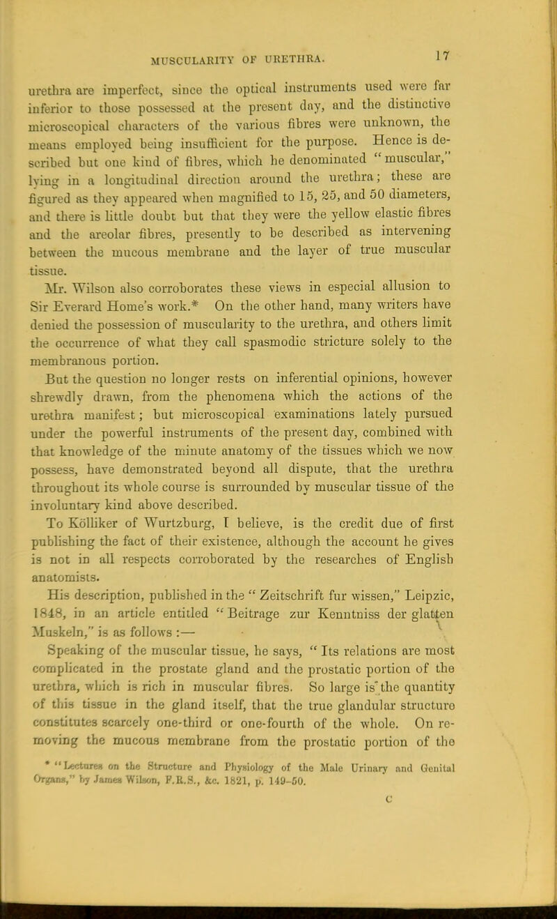 urethra are imperfect, since the optical instruments used were far inferior to those possessed at the present day, and the distinctive microscopical characters of the various fibres were unknown, the means employed being insufficient for the purpose. Hence is de- scribed but one kind of fibres, which he denominated  muscular, king in a longitudinal direction around the urethra; these are figured as they appeared when magnified to 15, 25, and 50 diameters, and there is little doubt but that they were the yellow elastic fibres and the areolar fibres, presently to be described as intervening between the mucous membrane and the layer of true muscular tissue. Mr. Wilson also corroborates these views in especial allusion to Sir Everard Home's work.* On the other hand, many writers have denied the possession of muscularity to the urethra, and others limit the occurrence of what they call spasmodic stricture solely to the membranous portion. But the question no longer rests on inferential opinions, however shrewdly drawn, from the phenomena which the actions of the urethra manifest; but microscopical examinations lately pursued under the powerful instruments of the present day, combined with that knowledge of the minute anatomy of the tissues which we now possess, have demonstrated beyond all dispute, that the urethra throughout its whole course is surrounded by muscular tissue of the involuntary kind above described. To Kolliker of Wurtzburg, I believe, is the credit due of first publishing the fact of their existence, although the account he gives is not in all respects corroborated by the researches of English anatomists. His description, published in the  Zeitschrift fur wissen, Leipzic, 1848, in an article entitled  Beitrage zur Kenntniss der glatten Muskeln, is as follows :— Speaking of the muscular tissue, he says,  Its relations are most complicated in the prostate gland and the prostatic portion of the urethra, which is rich in muscular fibres. So large is the quantity of this tissue in the gland itself, that the true glandular structure constitutes scarcely one-third or one-fourth of the whole. On re- moving the mucous membrane from the prostatic portion of the * Lecture* on the Structure and Physiology of the Male Urinary and Genital Organ*, by James Wilaon, P.R.S., &c. 1821, p. 149-50. C