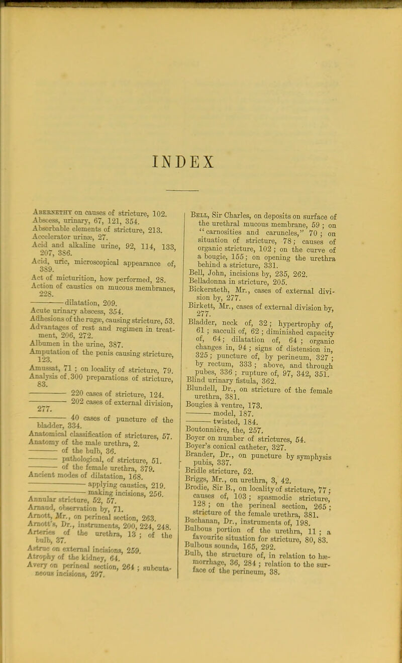 INDEX Aberxetht on causes of stricture, 102. Abstess, urinary, 67, 121, 354. Absorbable elements of stricture, 213. Accelerator urinse, 27. Acid and alkaline urine, 92, 114 133 207, 3S6. ' Acid, uric, microscopical appearance of 3S9. ' Act of micturition, how performed, 28. Action of caustics on mucous membranes 228. ' dilatation, 209. Acute urinary abscess, 354. Adhesions of the rugae, causing stricture, 53. Advantages of rest and regimen in treat- ment, 206, 272. Albumen in the urine, 387. Amputation of the penis causing stricture, Amussat, 71 ; on locality of stricture, 79. Analysis of .300 preparations of stricture 83. ' 220 cases of stricture, 124. 202 cases of external division, 277. ' 40 cases of puncture of the bladder, 334. Anatomical classification of strictures, 57. Anatomy of the male urethra, 2 of the bulb, 36. pathological, of stricture, 51. ■ of the female urethra, 379. Ancient modes of dilatation, 168. applying caustics, 219. - making incisions, 256. Annular stricture, 52, 57. Arnaud, observation by, 71. Arnott, Mr., on perineal section, 263. Arnott's, Dr., instruments, 200, 224, 248 Arteries of the urethra, 13 ; of the bulb, 37. A?truc on external incisionB, 259. Atrophy of the kidney, 64. Avery on perineal section, 264 ; subcuta- neous incisions, 297. Bell, Sir Charles, on deposits on surface of the urethral mucous membrane, 59 ; on carnosities and caruncles, 70; on situation of stricture, 78; causes of organic stricture, 102 ; on the curve of a bougie, 155; on opening the urethra behind a stricture, 331. Bell, John, incisions by, 235, 262. Belladonna in stricture, 205. Bickersteth, Mr., cases of external divi- sion by, 277. Birkett, Mr., cases of external division by. 277. Bladder, neck of, 32; hypertrophy of, 61 ; sacculi of, 62 ; diminished capacity of, 64; dilatation of, 64 ; organic changes in, 94 ; signs of distension in, 325; puncture of, by perineum, 327 ; by rectum, 333 ; above, and through pubes, 336 ; rupture of, 97, 342, 351. Blind urinary fistula, 362. Blundell, Dr., on stricture of the female urethra, 381. Bougies a ventre, 173. ■ model, 187. twisted, 184. Boutonniere, the, 257. Boyer on number of strictures, 54. Boyer's conical catheter, 327. Brander, Dr., on puncture by symphysis pubis, 337. Bridle stricture, 52. Briggs, Mr., on urethra, 3, 42. Brodie, Sir B., on locality of stricture, 77 • causes of, 103; spasmodic stricture, 128 ; on the perineal section, 265 : ^ stricture of the female urethra, 381. Buchanan, Dr., instruments of, 198. Bulbous portion of the urethra, 11 ; a favourite situation for stricture, 80, 83 Bulbous sounds, 165, 292. Bulb, the structure of, in relation to h»- morrhagc, 36, 284 ; relation to tho sur- face of the perineum, 38.