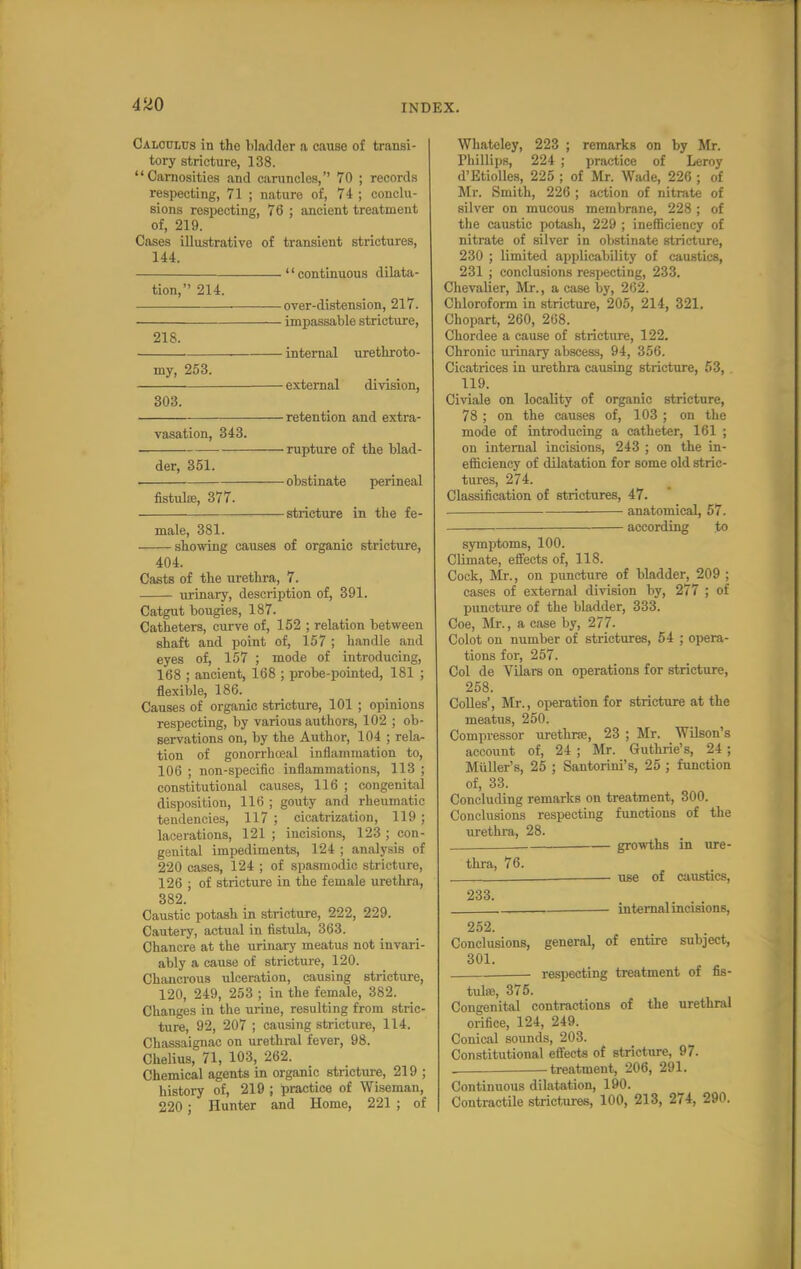 Caloclus in the Wackier a cause of transi- tory stricture, 138. Carnosities and caruncles, 70 ; records respecting, 71 ; nature of, 74 ; conclu- sions respecting, 76 ; ancient treatment of, 219. Cases illustrative of transient strictures, 144. '' continuous dilata- tion, 214. ■ over-distension, 217. impassable stricture, 218. internal urethroto- my, 253. external division, 303. retention and extra- vasation, 343. rupture of the blad- der, 351. obstinate perineal fistulse, 377. stricture in the fe- male, 381. showing causes of organic stricture, 404. Casts of the urethra, 7. urinary, description of, 391. Catgut bougies, 187. Catheters, curve of, 152 ; relation between shaft and point of, 157 ; handle and eyes of, 157 ; mode of introducing, 168 ; ancient, 168 ; probe-pointed, 181 ; flexible, 186. Causes of organic stricture, 101 ; opinions respecting, by various authors, 102 ; ob- servations on, by the Author, 104 ; rela- tion of gonorrheal inflammation to, 106 ; non-specific inflammations, 113 ; constitutional causes, 116 ; congenital disposition, 116 ; gouty and rheumatic tendencies, 117 ; cicatrization, 119 ; lacerations, 121 ; incisions, 123 ; con- genital impediments, 124 ; analysis of 220 cases, 124 ; of spasmodic stricture, 126 ; of stricture in the female urethra, 382. Caustic potash in stricture, 222, 229. Cautery, actual in fistula, 363. Chancre at the urinary meatus not invari- ably a cause of stricture, 120. Chancrous ulceration, causing stricture, 120, 249, 253 ; in the female, 382. Changes in the urine, resulting from stric- ture, 92, 207 ; causing stricture, 114. Chassaignac on urethral fever, 98. Chelius, 71, 103, 262. Chemical agents in organic stricture, 219 ; history of, 219 ; practice of Wiseman, 220; Hunter and Home, 221 ; of Whateley, 223 ; remarks on by Mr. Phillips, 224 ; practice of Leroy d'Etiolles, 225 ; of Mr. Wade, 226 ; of Mr. Smith, 226 ; action of nitrate of silver on mucous membrane, 228 ; of the caustic potash, 229 ; inefficiency of nitrate of silver in obstinate stricture, 230 ; limited applicability of caustics, 231 ; conclusions respecting, 233. Chevalier, Mr., a case by, 262. Chloroform in stricture, 205, 214, 321. Chopart, 260, 268. Chordee a cause of stricture, 122. Chronic urinary abscess, 94, 356. Cicatrices in urethra causing stricture, 53, 119. Civiale on locality of organic stricture, 78 ; on the causes of, 103 ; on the mode of introducing a catheter, 161 ; on internal incisions, 243 ; on the in- efficiency of dilatation for some old stric- tures, 274. Classification of strictures, 47. anatomical, 57. according to symptoms, 100. Climate, effects of, 118. Cock, Mr., on puncture of bladder, 209 ; cases of external division by, 277 ; of puncture of the bladder, 333. Coe, Mr., a case by, 277. Colot on number of strictures, 54 ; opera- tions for, 257. Col de Vilars on operations for stricture, 258. Colles', Mr., operation for stricture at the meatus, 250. Compressor urethra, 23 ; Mr. Wilson's account of, 24 ; Mr. Guthrie's, 24 ; Miiller's, 25 ; Santorini's, 25 ; function of, 33. Concluding remarks on treatment, 300. Conclusions respecting functions of the urethra, 28. ___ growths in ure- thra, 76. use of caustics, 233. internal incisions, 252. Conclusions, general, of entire subject, 301. . respecting treatment of As- tute, 375. Congenital contractions of the urethral orifice, 124, 249. Conical sounds, 203. Constitutional effects of stricture, 97. . treatment, 206, 291. Continuous dilatation, 190. Contractile strictures, 100, 213, 274, 290.