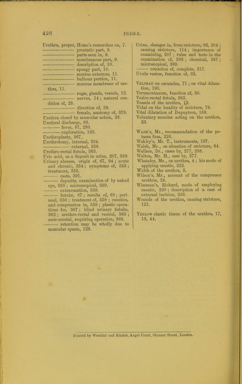 Urethra, proper, Home'H researches on, 7. prostatic part, 8. parts seen in, 9. membranous part, 9. description of, 10. spongy part, 10. meatus extern us, 11. bulbous portion, 11. mucous membrane of ure- thra, 11. rugoe, glands, vessels, 12. nerves, 14 ; natural con- dition of, 28. — direction of, 39. female, anatomy of, 379. Urethra closed by muscular action, 28. Urethral discharge, 88. fever, 97, 280. exploration, 163. Urethroplasty, 367. Urethrotomy, internal, 234. external, 256. Urethro-rectal fistula, 363. Uric acid, as a deposit in urine, 207, 389. Urinary abscess, origin of, 67, 94 ; acute and chronic, 354 ; symptoms of, 355 ; treatment, 355. casts, 391. deposits, examination of by naked eye, 388 ; microscopical, 389. extravasation, 339. fistulse, 67 ; results of, 69; peri- neal, 356 ; treatment of, 358 ; caustics, and compression in, 359 ; plastic opera- tions for, 367 ; blind urinary fistulse, 362 ; urethro-rectal and vesical, 363 ; ante-scrotal, requiring operation, 368. retention may be wholly due to muscular spasm, 128. Urine, changes in, from btriuture, 92, 204 ; causing stricture, 114 ; importance of examining, 207 ; rules and tests in the examination of, 385 ; chemical, 387 ; microscopical, 389. retention of, complete, 317. Uvula vesicas, function of, 32. Velpeau on caruncles, 71 ; on vital dilata- tion, 190. Verumontanum, function of, 30. Vesico-rectal fistula, 363. Vessels of the urethra, ]^$. Vidal on the locality of stricture, 79. Vital dilatation of Dupuytren, 189. Voluntary muscles acting on the urethra, 23. Wade's, Mr., recommendation of the po- tassa fusa, 226. Wakley's, Mr. T., instruments, 197. Walsh, Mr., on situation of stricture, 84. Wallace, Dr., cases by, 277, 288. Walton, Mr. H., case by, 277. Whateley, Mr., on urethra, 4 ; his mode of applying caustic, 222. Width of the urethra, 5. Wilson's, Mr., account of the compressor urethra?, 24. Wiseman's, Richard, mode of employing caustic, 220 ; description of a case of external incision, 256. Wounds of the urethra, causing stricture, 121. Yellow elastic tissue of the urethra, 17, 18, 44. Printed by WoodfKll and Kinder, Angel Court, Skinner Street, Loudon.