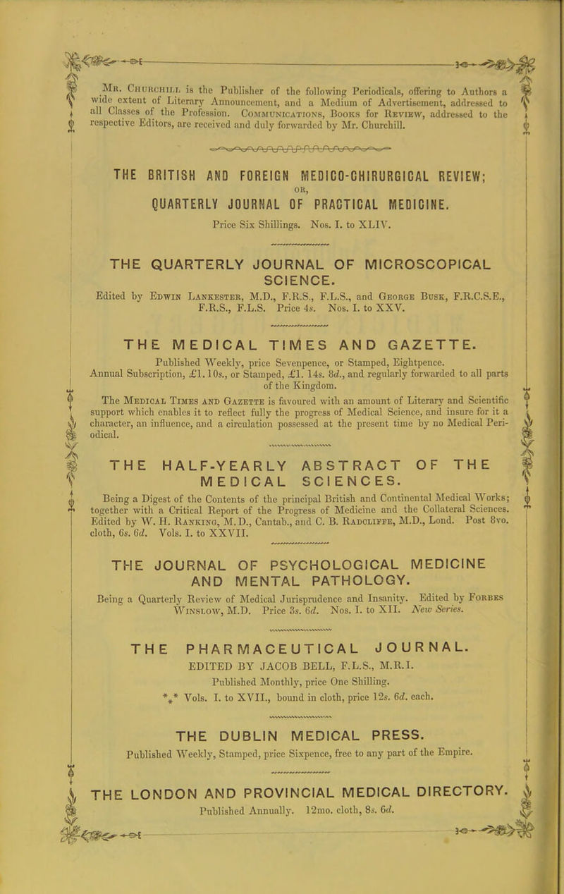 —&t . |b Mr. Churchii.1. is the Publisher of the following Periodicals, offering to Authors a Y- ^ wide extent of Literary Announcement, and a Medium of Advertisement, addressed to V I all Classes of the Profession. Communications, Books for Review, addressed to the i <j> respective Editors, are received and duly forwarded by Mr. Churchill. j> THE PHARMACEUTICAL JOURNAL. EDITED BY JACOB BELL, F.L.S., M.R.I. Published Monthly, price One Shilling. *»* Vols. I. to XVII., bound in cloth, price 12s. 6rf. each. THE DUBLIN MEDICAL PRESS. Published Weekly, Stamped, price Sixpence, free to any part of the Empire. THE BRITISH AND FOREIGN MEDICO-CHIRURGICAL REVIEW; OR, QUARTERLY JOURNAL OF PRACTICAL MEDICINE. Price Six Shillings. Nos. I. to XLIV. THE QUARTERLY JOURNAL OF MICROSCOPICAL SCIENCE. Edited by Edwin Lankester, M.D., F.R.S., F.L.S., and George Busk, F.R.C.S.E., F.R.S., F.L.S. Price 4s. Nos. I. to XXV. THE MEDICAL TIMES AND GAZETTE. Published Weekly, price Sevenpencc, or Stamped, Eightpence. Annual Subscription, £1,10s., or Stamped, £1. 14s. Sd., and regularly forwarded to all parts I of the Kingdom. <P The Medical Times and Gazette is favoured with an amount of Literary and Scientific support which enables it to reflect fully the progress of Medical Science, and insure for it a A character, an influence, and a circulation possessed at the present time by no Medical Peri- $ ^ odical. e| (Hp ^ THE HALF-YEARLY ABSTRACT OF THE § T MEDICAL SCIENCES. S Being a Digest of the Contents of the principal British and Continental Medical Works; m together with a Critical Report of the Progress of Medicine and the Collateral Sciences. Edited by W. H. Ranking, M.D., Cantab., and C. B. Radcliffe, M.D., Lond. Post 8vo. cloth, 6s. 6d. Vols. I. to XXVII. THE JOURNAL OF PSYCHOLOGICAL MEDICINE AND MENTAL PATHOLOGY. Being a Quarterly Review of Medical Jurisprudence and Insanity. Edited by Forbes Winslow, M.D. Price 3s. (id. Nos. I. to XII. Nav Series. w THE LONDON AND PROVINCIAL MEDICAL DIRECTORY. A Published Annually. 12mo. cloth, 8s. Gd.