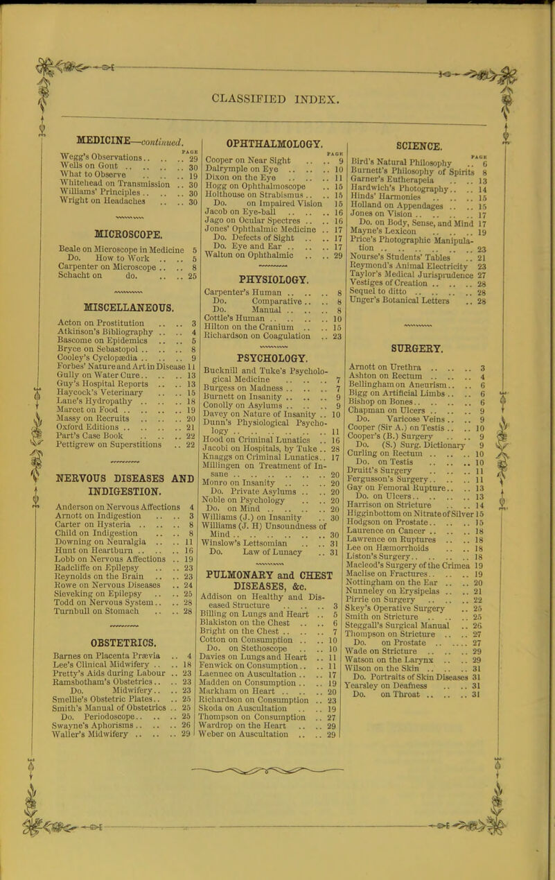 > SH i CLASSIFIED INDEX. MEDICINE—contiu tied. Wegg's Observations !A29 Wells on Gout 30 What to Observe 19 Whitehead on Transmission .. 30 Williams' Principles 30 Wright on Headaches .. .. 30 MICROSCOPE. Beale on Microscope in Medicine 5 Do. How to Work .. .. 5 Carpenter on Microscope .. .. 8 Schacht on do. .... 25 MISCELLANEOUS. Acton on Prostitution .. .. 3 Atkinson's Bibliography .. .. 4 Bascome on Epidemics .. .. 5 Bryce on Sebastopol 8 Cooley's Cyclopedia 9 Forbes' Nature and Art in Disease 11 Gully on Water Cure 13 Guy's Hospital Reports .. ..13 Haycock's Veterinary .. .. 15 Lane's Hydropathy 18 Marcet on Food 19 Massy on Recruits 20 Oxford Editions 21 Part's Case Book 22 Pettigrew on Superstitions .. 22 NERVOUS DISEASES AND INDIGESTION. Anderson on Nervous Affections 4 Arnott on Indigestion .. .. 3 Carter on Hysteria 8 Child on Indigestion .. .. 8 Downing on Neuralgia .. .. 11 Hunt on Heartburn 16 Lobb on Nervous Affections .. 19 Radcliffe on Epilepsy .. .. 23 Reynolds on the Brain .. .. 23 Rowe on Nervous Diseases .. 24 Sleveking on Epilepsy .. .. 25 Todd on Nervous System.. .. 28 Turnbull on Stomach .. .. 28 OPHTHALMOLOGY. I>AOK Cooper on Near Sight .. .. 9 Dalrymple on Eye 10 Dixon on the Eye 11 Hogg on Ophthalmoscope .. 15 Holthouse on Strabismus .. .. 1ft Do. on Impaired Vision 15 Jacob on Eye-ball 16 Jago on Ocular Spectres .. ..16 Jones' Ophthalmic .Medicine .. 17 Do. Defects of Sight .. ..17 Do. Eye and Ear 17 Walton on Ophthalmic .. .. 29 PHYSIOLOGY. Carpenter's Human 8 Do. Comparative .. .. 8 Do. Manual 8 Cottle's Human 10 Hilton on the Cranium .. ..15 Richardson on Coagulation .. 23 OBSTETRICS. Barnes on Placenta Praevia .. 4 Lee's Clinical Midwifery .. ..18 Pretty's Aids during Labour .. 23 Ramsbotham's Obstetrics.. .. 23 Do. Midwifery.. .. 23 Smellie's Obstetric Plates.. .. 25 Smith's Manual of Obstetrics .. 25 Do. Periodoscope 25 Swayne's Aphorisms 26 Waller's Midwifery 29 PSYCHOLOGY. Bucknill and Tuke's Psycholo- gical Medicine 7 Burgess on Madness 7 Burnett on Insanity 9 Conolly on Asylums 9 Davey on Nature of Insanity .. 10 Dunn's Physiological Psycho- logy 11 Hood on Criminal Lunatics .. 16 Jacobi on Hospitals, by Tuke .. 28 Knaggs on Criminal Lunatics.. 17 Millingen on Treatment of In- sane 20 Monro on Insanity 20 Do. Private Asylums .. .. 20 Noble on Psychology .. .. 20 Do. on Mind 20 Williams (J.) on Insanity .. 30 Williams (J. H) Unsoundness of Mind 30 Winslow's Lettsomian .. ..31 Do. Law of Lunacy .. 31 PULMONARY and CHEST DISEASES, &c. Addison on Healthy and Dis- eased Structure 3 Billing on Lungs and Heart .. 5 Blakiston on the Chest .. .. 6 Bright on the Chest 7 Cotton on Consumption .. ..10 Do. on Stethoscope .. .. 10 Davies on Lungs and Heart .. 11 Fenwick on Consumption.. ..11 Laennec on Auscultation .. .. 17 Madden on Consumption .. .. 19 Markham on Heart 20 Richardson on Consumption .. 23 Skoda on Auscultation .. .. 19 Thompson on Consumption .. 27 Wardrop on the Heart .. ..29 Weber on Auscultation .. .. 29 SCIENCE. Bird's Natural Philosophy ,.**6 Burnett's Philosophy of Spirits 8 Garner's Euthcrapeia .. ..13 Hardwich's Photography.. .. 14 Hinds' Harmonies 15 Holland on Appendages .. ..15 Jones on Vision 17 Do. on Body, Sense, and Minii 17 Mayne's Lexicon 19 Price's Photographic Manipula- tion 23 Nourse's Students'Tables .. 21 Reymond's Animal Electricity 23 Taylor's Medical Jurisprudence 27 Vestiges of Creation 28 Sequel to ditto 28 Unger's Botanical Letters .. 28 SURGERY. Arnott on Urethra 3 Ashton on Rectum 4 Bellinghamon Aneurism.. .. 6 Bigg on Artificial Limbs .. .. 6 Bishop on Bones 6 Chapman on Ulcers 9 Do. Varicose Veins .. .. 9 Cooper (Sir A.) on Testis .. .. 10 Cooper's (B.) Surgery .. .. 9 Do. (S.) Surg. Dictionary 9 Curling on Rectum 10 Do. on Testis 10 Druitt's Surgery 11 Fergusson's Surgery 11 Gay on Femoral Rupture.. .. 13 Do. on Ulcers 13 Harrison on Stricture .. ..14 Higginbottom on Nitrate of Silver 15 Hodgson on Prostate 15 Laurence on Cancer 18 Lawrence on Ruptures .. ..18 Lee on Haemorrhoids .. ..18 Li ston's Surgery 18 Macleod's Surgery of the Crimea 19 Maclise on Fractures 19 Nottingham on the Ear .. .. 20 Nunneley on Erysipelas .. .. 21 Pirrie on Surgery 22 Skey's Operative Surgery .. 25 Smith on Stricture 25 Steggall's Surgical Manual .. 26 Thompson on Stricture .. .. 27 Do. on Prostate 27 Wade on Stricture 29 Watson on the Larynx .. .. 29 Wilson on the Skin 31 Do. Portraits of Skin Diseases 31 Yearsley on Deafness .. .. 31 Do. on Throat 31