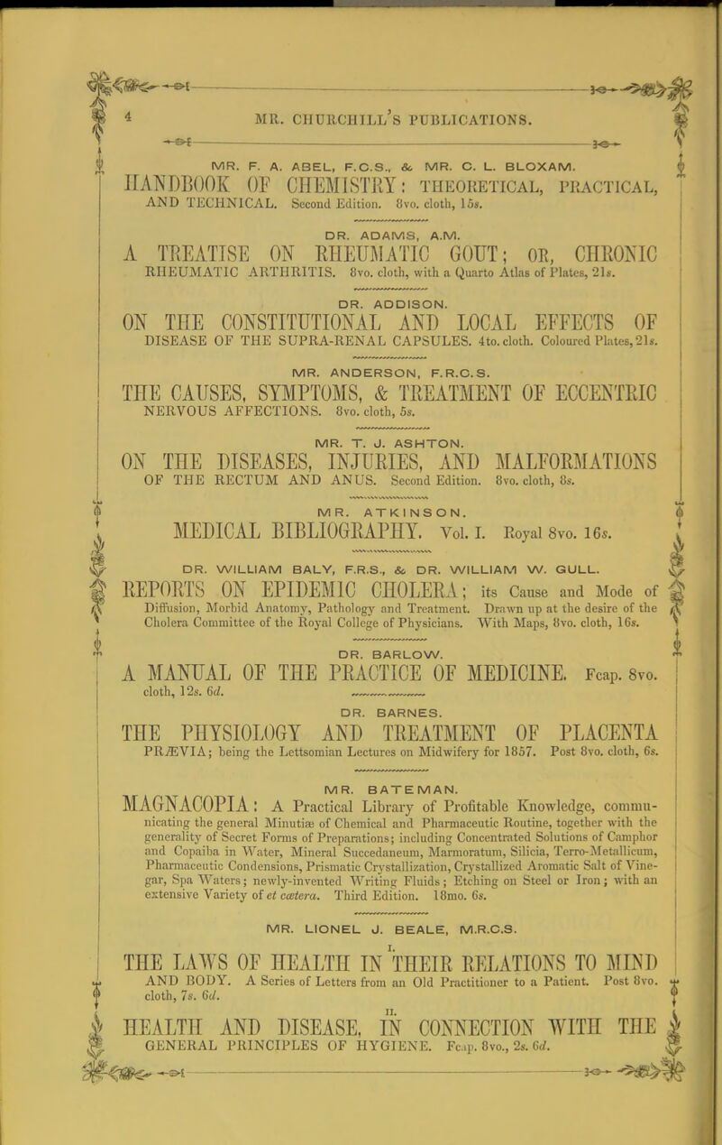 — 30— MR. F. A. ABEL, F.C.S., &> MR. C. L. BLOXAM. HANDBOOK OF CHEMISTRY: theoretical, practical, AND TECHNICAL. Second Edition. 8vo. cloth, 16*. DR. ADAMS, A.M. A TREATISE ON RHEUMATIC GOUT; OR, CHRONIC RHEUMATIC ARTHRITIS. 8vo. cloth, with a Quarto Atlas of Plates, 21s. DR. ADDISON. ON THE CONSTITUTIONAL AND LOCAL EFFECTS OF DISEASE OE THE SUPRA-RENAL CAPSULES. 4to.cloth. Coloured Plates,21s. MR. ANDERSON, F.R.C.S. THE CAUSES, SYMPTOMS, & TREATMENT OF ECCENTRIC NERVOUS AFFECTIONS. 8vo. cloth, 5s. MR. T. J. ASHTON. ON THE DISEASES, INJURIES, AND MALFORMATIONS OF THE RECTUM AND ANUS. Second Edition. 8vo. cloth, 8s. MR. ATKINSON. MEDICAL BIBLIOGRAPHY. Vol. I. Royal 8vo. 16,. V DR. WILLIAM BALY, F.R.S., & DR. WILLIAM W. GULL. ^ REPORTS ON EPIDEMIC CHOLERA; its Cause and Mode of I A Diffusion, Morbid Anatomy, Pathology and Treatment. Drawn up at the desire of the (\ Cholera Committee of the Royal College of Physicians. With Maps, 8vo. cloth, 16s. 1 DR. BARLOW. A MANUAL OF THE PRACTICE OF MEDICINE. Fcap. 8vo. cloth, 12s. 6d. — DR. BARNES. THE PHYSIOLOGY AND TREATMENT OF PLACENTA PREVIA; being the Lcttsomian Lectures on Midwifery for 1857. Post 8vo. cloth, 6s. 0 MR. BATEMAN. MAGNACOPIA: A Practical Library of Profitable Knowledge, commu- nicating the general Minutia; of Chemical and Pharmaceutic Routine, together with the generality of Secret Forms of Preparations; including Concentrated Solutions of Camphor and Copaiba in Water, Mineral Succedaneum, Marmoratum, Silicia, Terro-Metallicum, Pharmaceutic Condensions, Prismatic Crystallization, Crystallized Aromatic Salt of Vine- gar, Spa Waters; newly-invented Writing Fluids; Etching on Steel or Iron; with an extensive Variety of et ccetera. Third Edition. l8mo. 6s. MR. LIONEL J. BEALE, M.R.C.S. THE LAWS OF HEALTH IN THEIR RELATIONS TO MINI) AND RODY. A Series of Letters from an Old Practitioner to a Patient. Post 8vo. cloth, 7s. 6U. HEALTH AND DISEASE, IN CONNECTION WITH THE A GENERAL PRINCIPLES OF HYGIENE. Fc.ip. 8vo., 2s. 6rf. H 3-£ JO— 5 ~