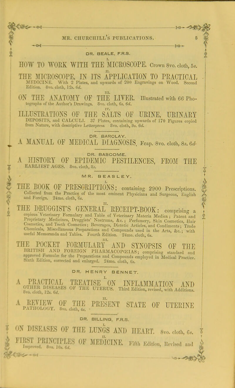 l^^^&t —©* — HOW TO WORK WITH THE MICROSCOPE. Grown 8vo. doth, 5,. THE MICROSCOPE, IN ITS APPLICATION TO PRACTICAL MEDICINE. With 2 Plates, and upwards of 200 Engravings on Wood. Second Edition. 8vo. cloth, 12s. 6d. ON THE ANATOMY OF THE LIVER, illustrated with 66 Pho- tographs of the Author's Drawings. 8vo. cloth, 6s. 6d. ILLUSTRATIONS OF THE SALTS OF URINE, URINARY DEPOSITS, and CALCULI. 37 Plates, containing upwards of 170 Figures copied from Nature, with descriptive Letterpress 8vo. cloth, 9s. 6d. DR. BARCLAY. III. I A MANUAL OF MEDICAL DIAGNOSIS. FcaP. 8vo. cloth, 8,. u- DR. BASCOME. A HISTORY OF EPIDEMIC PESTILENCES, FROM THE T EARLIEST AGES. 8vo. cloth, 8s. j. f \ ■ MR. BEASLEY. £ THE BOOK OF PRESCRIPTIONS; containing 2900 Prescriptions. .|v Collected from the Practice of the most eminent Physicians and Surgeons, English X •- and Foreign. 24mo. cloth, 6s. ;j t THE DRUGGIST'S GENERAL RECEIPT-BOOK: comprising a f copious Veterinary Formulary and Table of Veterinary Materia Medica ; Patent and <> Proprietary Medicines, Druggists' Nostrums, &c. ; Perfumery, Skin Cosmetics, Hair Cosmetics, and Teeth Cosmetics; Beverages, Dietetic Articles, and Condiments; Trade Chemicals, Miscellaneous Preparations and Compounds used in the Arts, &c. • with useful Memoranda and Tables. Fourth Edition. 24nio. cloth, 6s. THE POCKET FORMULARY AND SYNOPSIS OF THE BRITISH AND FOREIGN PHARMACOPOEIAS; comprising standard and approved Formula; for the Preparations and Compounds employed in Medical Practice sixth Edition, corrected and enlarged. 24mo. cloth, 6s. DR. HENRY BENNET. A PRACTICAL TREATISE *'0N INFLAMMATION AND OTHER DISEASES OF THE UTERUS. XbUlW£Z^& AwSll Bvo. cloth, 1 Is. <>d. A paHS °J ,™ ™SENT STATE OF UTERINE trA l ti'JLiiJljx. 8vo. cloth, 4», ' DR. BILLING, F.R.S. I OX DISEASES OF IHE IVsfa AND IIEART. svo. dotb, 8.. m<m~»