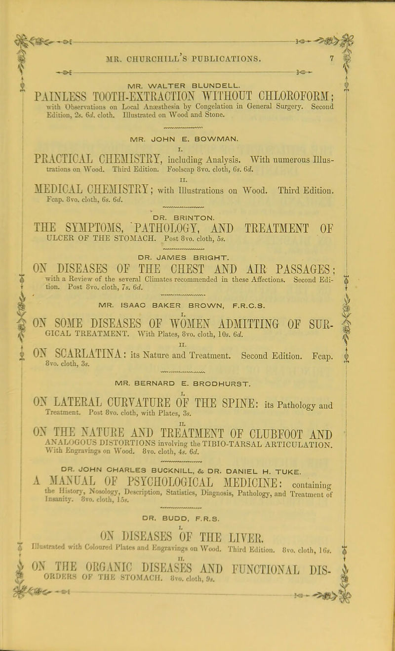 <$&^$ter — 3-®— ■*^Sl&. Mil. CHURCHILL S PUBLICATIONS. ~-s>*—— *e- h MR. WALTER BLUNDELL.  PAINLESS TOOTH-EXTRACTION WITHOUT CHLOROFORM; with Observations on Local Anesthesia by Congelation in General Surgery. Second Edition, 2*-. 6J. cloth. Illustrated on Wood and Stone. MR. JOHN E. BOWMAN. i. PRACTICAL CHEMISTRY, including Analysis. With numerous Ulus- trations on Wood. Third Edition. Foolscap 8vo. cloth, 6s. Gd. II. MEDICAL CHEMISTRY; with Illustrations on Wood. Third Edition. Fcap. 8vo. cloth, 6s. 6d. DR. BRINTON. THE SYMPTOMS, PATHOLOGY, AND TREATMENT OF ULCER OF THE STOMACH. Post 8vo. cloth, 5s. DR. JAMES BRIGHT. ON DISEASES OF THE CHEST AND AIR PASSAGES; £ with a Review of the several Climates recommended in these Affections. Second Edi- tion. Post 8vo. cloth, 7s. 6d. MR. ISAAC BAKER BROWN, F.R.C.S. || ON SOME DISEASES OF WOMEN ADMITTING OF SUR- ft GICAL TREATMENT. With Plates, 8vo. cloth, 10s. 6d. %? ii. 1 • ON SCARLATINA: its Nature and Treatment. Second Edition. Fcap. © 8vo. cloth, 3s. 7 MR. BERNARD E. BRODHURST. ON LATERAL CURVATURE OF THE SPINE: its Pathology and Treatment. Post 8vo. cloth, with Plates, 3s. ON THE NATURE AND TREATMENT OF CLUBFOOT AND ANALOGOUS DISTORTIONS involving the TIBIO-TARSAL ARTICULATION, n ith Engravings on Wood. 8vo. cloth, 4s. 6d. DR. JOHN CHARLES BUCKNILL, &, DR. DANIEL H. TUKE A MANUAL OF PSYCHOLOGICAL MEDICINE: containing the History, Nosology, Description, Statistics, Diagnosis, Pathology, and Treatment of Insanity. 8vo. cloth, 15$. DR. BUDD, F.R.S. ON DISEASES OF THE LIVER. | Illustrated with Coloared Plates and Engravings on Wood. Third Edition. 8vo. cloth, 16». i ON MR OMAR® DISEASES AND FUNCTIONAL DIS- • ORDERS OF THE STOMACH. 8»o. doth. 9i.
