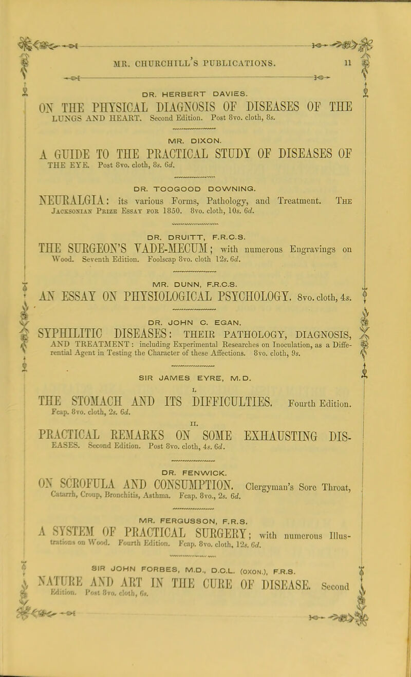 — mr. ciiurcuill's publications. n DR. HERBERT DAVIES. ON THE PHYSICAL DIAGNOSIS OF DISEASES OF THE LUNGS AND HEART. Second Edition. Post 8vo. cloth, 8s. MR. DIXON. A GUIDE TO THE PRACTICAL STUDY OF DISEASES OF THE EYE. Post 8vo. cloth, 8s. 6d. DR. TOOGOOD DOWNING. NEURALGIA: its various Forms, Pathology, and Treatment. The Jacksosiax Prize Essay for 1850. 8vo. cloth, 10s. 6d. DR. DRUITT, F.R.C.S. THE SURGEON'S YADE-MECUM; with numerous Engravings on Wood. Seventh Edition. Foolscap 8vo. cloth 12s. 6d. i MR. DUNN, F.R.C.S. AN ESSAY ON PHYSIOLOGICAL PSYCHOLOGY. 8vo. cloth, 4,. DR. JOHN C. EGAN. SYPHILITIC DISEASES: their pathology, diagnosis, AND TREATMENT : including Experimental Researches on Inoculation, as a Diffe- rential Agent in Testing the Character of these Affections. 8vo. cloth, 9s. SIR JAMES EYRE, M. D. THE STOMACH AM) ITS DIFFICULTIES. Fourth Edition. Fcap. 8ro. cloth, 2s. 6d. PRACTICAL REMARKS ON ' SOME EXHAUSTING DIS- EASES. Second Edition. Post 8vo. cloth, 4s. 6d. DR. FEN WICK. ON SCROFULA AND CONSUMPTION. Clergyman's Sore Throat, Catarrh, Croup, Bronchitis, Asthma. Fcap. 8vo., 2s. 6d. MR. FERGUSSON, F.R.S. 4 SYSTEM OF PRACTICAL SURGERY; with numerous Illus- trations on Wood. Fourth Edition. Fcap. 8vo. cloth, 12s. Co*. 8IR JOHN FORBES, M.D., D.C.L. (OXON ) F.R.S. NA/iriiK AM) ART IN THE CURE OF DISEASE. Second fcdition. Post 8to. cloth, 6*.