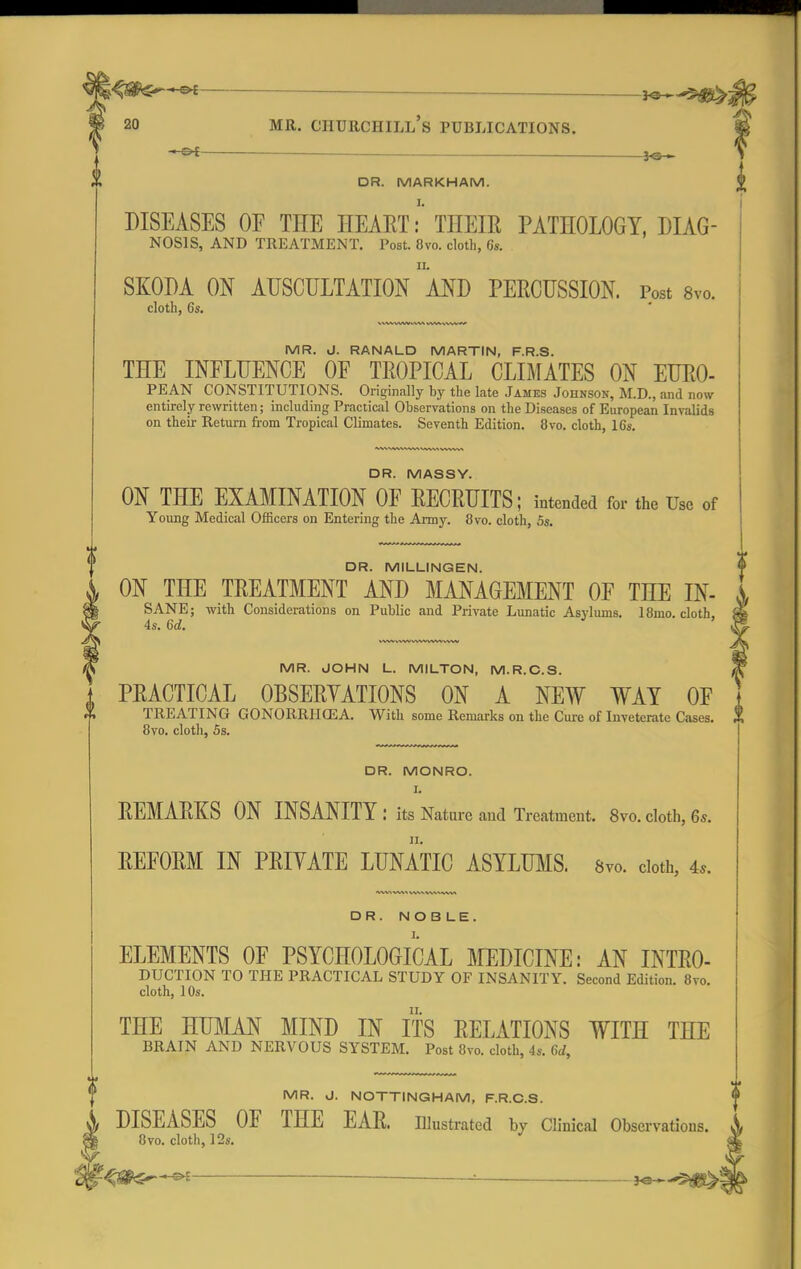 — . mr. ciiurchill's publications. DR. MARKHAM. DISEASES OF THE HEART: THEIR PATHOLOGY, Diag- nosis, AND TREATMENT. Post. 8vo. cloth, 6s. SKODA ON AUSCULTATION AND PERCUSSION. Post 8vo. cloth, 6s. MR. J. RANALD MARTIN, F.R.S. THE INFLUENCE OF TROPICAL CLIMATES ON EURO- PEAN CONSTITUTIONS. Originally by the late James Johnson, M.D., and now entirely rewritten; including Practical Observations on the Diseases of European Invalids on their Return from Tropical Climates. Seventh Edition. 8vo. cloth, 16s. DR. MASSY. ON THE EXAMINATION OF RECRUITS; intended for the Use of Young Medical Officers on Entering the Army. 8vo. cloth, 5s. DR. MILLINGEN. ON THE TREATMENT AND MANAGEMENT OF THE IN- SANE; with Considerations on Public and Private Lunatic Asylums. 18mo. cloth. 4s. U. ' MR. JOHN L. MILTON, M.R.C.S. PRACTICAL OBSERVATIONS ON A NEW WAT OF TREATING GONORRHOEA. With some Remarks on the Cure of Inveterate Cases. 8vo. cloth, 5s. DR. MONRO. I. REMARKS ON INSANITY: its Nature and Treatment. 8vo. cloth, 6s. REFORM IN PRIYATE LUNATIC ASYLUMS. 8vo. doth, 4,. DR. NOB LE. ELEMENTS OF PSYCHOLOGICAL MEDICINE: AN INTRO- DUCTION TO THE PRACTICAL STUDY OF INSANITY. Second Edition. 8vo. cloth, 10s. THE HUMAN MIND IN ITS RELATIONS WITH THE BRAIN AND NERVOUS SYSTEM. Post 8vo. cloth, 4s. 6rf, MR. J. NOTTINGHAM, F.R.C.S. DISEASES OF THE EAR. Illustrated by Clinical Observations. 8vo. cloth, 12s. -