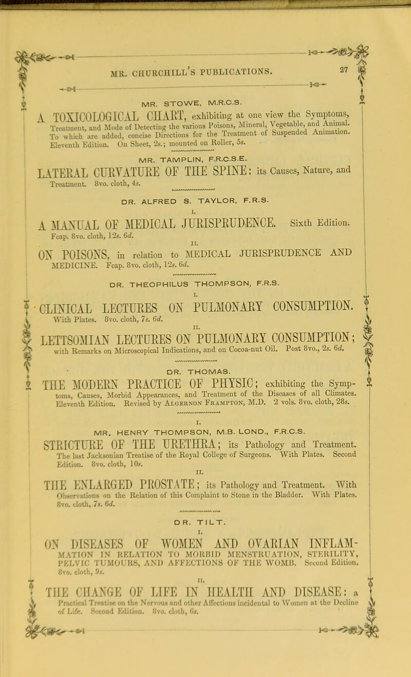 ; *e— MR. STOWE, M.R.C.S. A TOXICOLOGICAL CHART, exhibiting at one view the Symptoms, Treatment, and Mode of Detecting the various Poisons, Mineral Vegetable and Animal. To which are added, concise Directions for the Treatment of Suspended Animation. Eleventh Edition. On Sheet, '2a-.; mounted on Roller, 6s. MR. TAMPLIN, F.R.CS.E. LATERAL CURYATURE OF THE SPINE: its Causes, Nature, and Treatment. 8vo. cloth, 4s. DR. ALFRED S. TAYLOR, F.R.S. A MANUAL OE MEDICAL JURISPRUDENCE. Sixth Edition. Fcap. 8vo. cloth, 12s. 6d. ii. ON POISONS, in relation to MEDICAL JURISPRUDENCE AND MEDICINE. Fcap. 8vo. cloth, 12s. M. DR. THEOPHILUS THOMPSON, F.R.S. I. ' CLINICAL LECTURES ON PULMONARY CONSUMPTION. With Plates. 8vo. cloth, 7s. 6d. LETTSOMIAN LECTURES ON PULMONARY CONSUMPTION; with Remarks on Microscopical Indications, and on Cocoa-nut Oil. Post 8vo., 2s. 6d. DR. THOMAS. i THE MODERN PRACTICE OE PHYSIC; exhibiting the Symp- £ toms, Causes, Morbid Appearances, and Treatment of the Diseases of all Climates. Eleventh Edition. Revised by Algernon Framfton, M.D. 2 vols. 8vo. cloth, 28s. I. MR. HENRY THOMPSON, M.B. LOND., F.R.C.S. STRICTURE OF THE URETHRA; its Pathology and Treatment. The last Jacksonian Treatise of the Royal College of Surgeons. With Plates. Second Edition. 8vo. cloth, 10». II. THE ENLARGED PROSTATE; its Pathology and Treatment. With Observations on the Relation of this Complaint to Stone in the Bladder. With Plates. 8vo. cloth, 7s. 6d. D R. TILT. ON DISEASES OF WOMEN AND OVARIAN INFLAM- M AT I ON IN RELATION TO MORBID MENSTRUATION, STERILITY, PELVIC TUMOURS, AND AFFECTIONS OF THE WOMB. Second Edition. 8vo. cloth, Si. THE CHANGE OF LIFE IN HEALTH AND DISEASE: a Practical Treatiae on the Nervous and other Affections incidental to Women at the Decline of Life. Second Edition. 8vo. cloth, C#. H3—