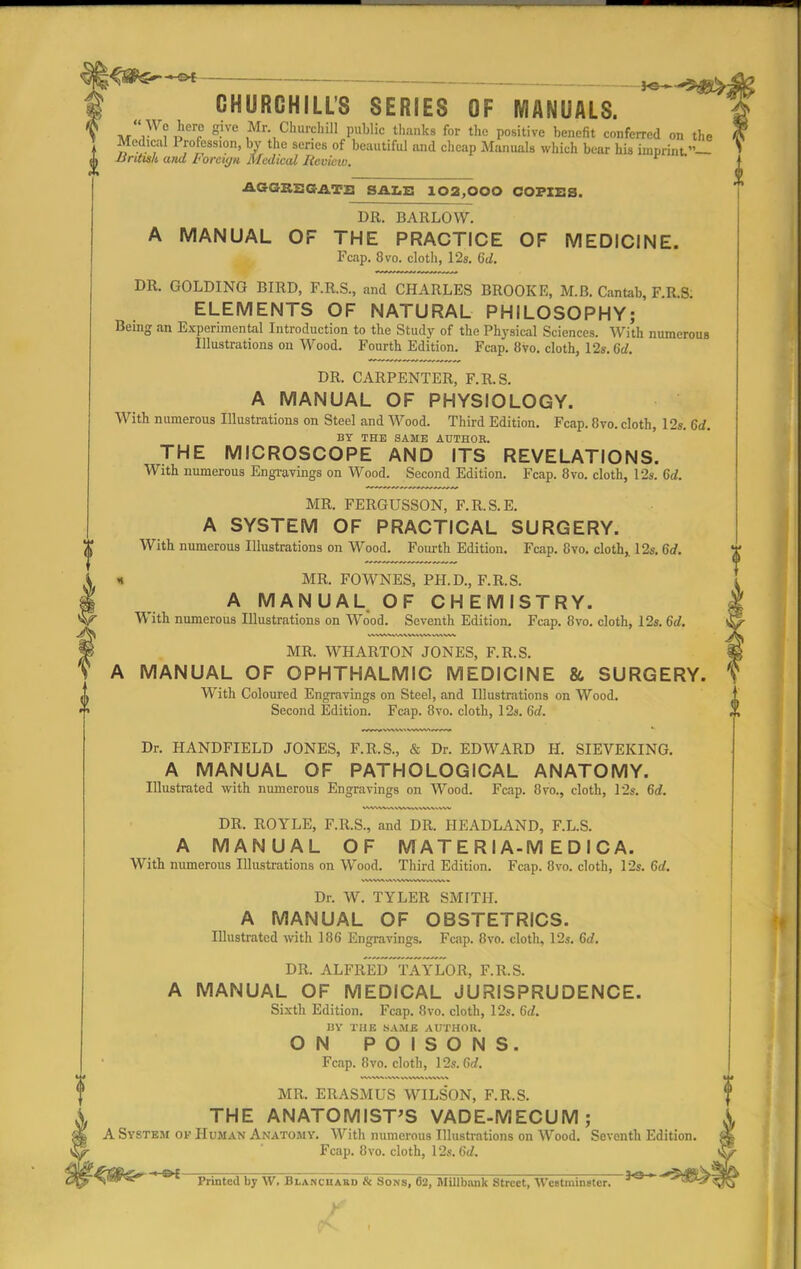 CHURCHILL'S SERIES OF MANUALS.  Wc hero give Mr Churchill puhlic thanks for the positive benefit conferred on the I ly^on, by the scries of beautiful and cheap Manuals which bear his imprint A British and Foreign Medical Review. AGGREGATE SALE 102,000 COPIES. DR. BARLOW. A MANUAL OF THE PRACTICE OF MEDICINE. Fcap. 8vo. cloth, 12s. 6d. DR. GOLDING BIRD, F.R.S., and CHARLES BROOKE, M.B. Cantab, F.R.S. ELEMENTS OF NATURAL PHILOSOPHY; Being an Experimental Introduction to the Study of the Physical Sciences. With numerous Illustrations on Wood. Fourth Edition. Fcap. 8vo. cloth, 12s. 6d. DR. CARPENTER, F.R.S. A MANUAL OF PHYSIOLOGY. With numerous Illustrations on Steel and Wood. Third Edition. Fcap. 8vo. cloth, 12s. 6d. BY THE SAME AUTHOR. THE MICROSCOPE AND ITS REVELATIONS. With numerous Engravings on Wood. Second Edition. Fcap. 8vo. cloth, 12s. 6d. f MR. FERGUSSON, F.R.S.E. A SYSTEM OF PRACTICAL SURGERY. With numerous Illustrations on Wood. Fourth Edition. Fcap. 8vo. cloth,. 12s. 6d. • MR. FOWNES, PH.D., F.R.S. A MANUAL OF CHEMISTRY. With numerous Illustrations on Wood. Seventh Edition. Fcap. 8vo. cloth, 12s. 6d. MR. WHARTON JONES, F.R.S. A MANUAL OF OPHTHALMIC MEDICINE & SURGERY. With Coloured Engravings on Steel, and Illustrations on Wood. Second Edition. Fcap. 8vo. cloth, 12s. 6d. Dr. HANDFIELD JONES, F.R.S., & Dr. EDWARD H. SIEVEKING. A MANUAL OF PATHOLOGICAL ANATOMY. Illustrated with numerous Engravings on Wood. Fcap. 8vo., cloth, 12s. 6d. DR. ROYLE, F.R.S., and DR. HEADLAND, F.L.S. A MANUAL OF M AT E RIA-M E D I C A. With numerous Illustrations on Wood. Third Edition. Fcap. 8vo. cloth, 12s. 6rf. Dr. W. TYLER SMITH. A MANUAL OF OBSTETRICS. Illustrated with 186 Engravings. Fcap. 8vo. cloth, 12s. 6d. DR. ALFRED TAYLOR, F.R.S. A MANUAL OF MEDICAL JURISPRUDENCE. Sixth Edition. Fcap. 8vo. cloth, 12s. 6d. BY THE SAME AUTHOR. ON POISONS. Fcap. Ovo. cloth, 12s.Grf. MR. ERASMUS WILSON, F.R.S. THE ANATOMIST'S VADE-MECUM; A System of Human Anatomy. With numerous Illustrations on Wood. Seventh Edition Fcap. 8vo. cloth, \2s.6d. ^ffi^ * 01 Printed by W. Blanciiabd & Sons, 62, Millbank Street, Westminster.