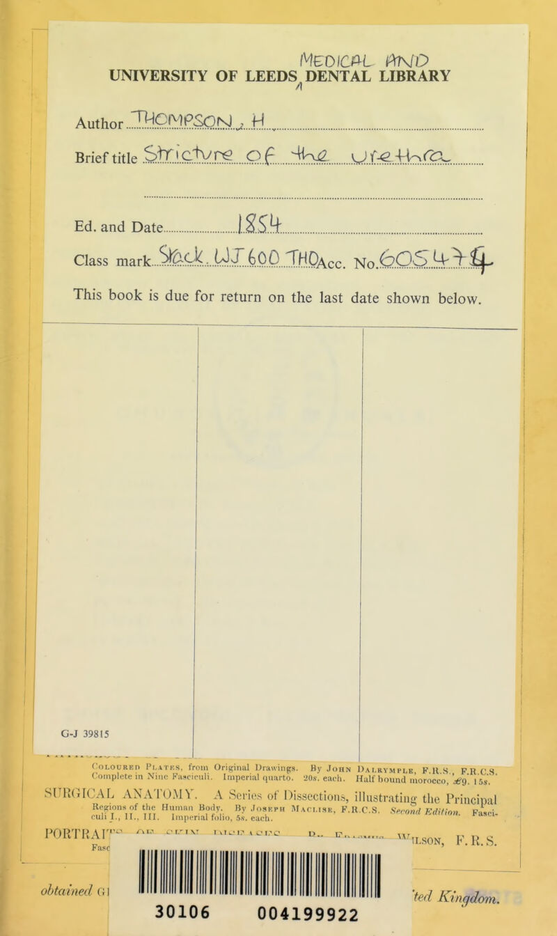 Medical iXnd UNIVERSITY OF LEEDS DENTAL LIBRARY Author. Brief title Sfc'clVne q£ .^K^ UJ.^Ahf^.. Ed. and Date ISiQt Class mark. This book is due for return on the last date shown below. Coloured Plates, from Original Drawings. By John Dai.rymplb Fits FRCS Complete in Nine Fasciculi. Imperial quarto. -20x. each. Half hound morocco, Wf/. 16«. ' SURGICAL ANATOMY. A Series of Dissections, illustrating the Principal Region* of the Human Body. By Joseph Maci.isk, F.R.C.S. Stroml Edition. Fasci- culi I., II.. III. Imperial folio. 5.v. each. PORTRAIT*3 Fasc obtained (< I CLE ILSON, F. R. S. 30106 004199922 'ted Ktnr/dom.