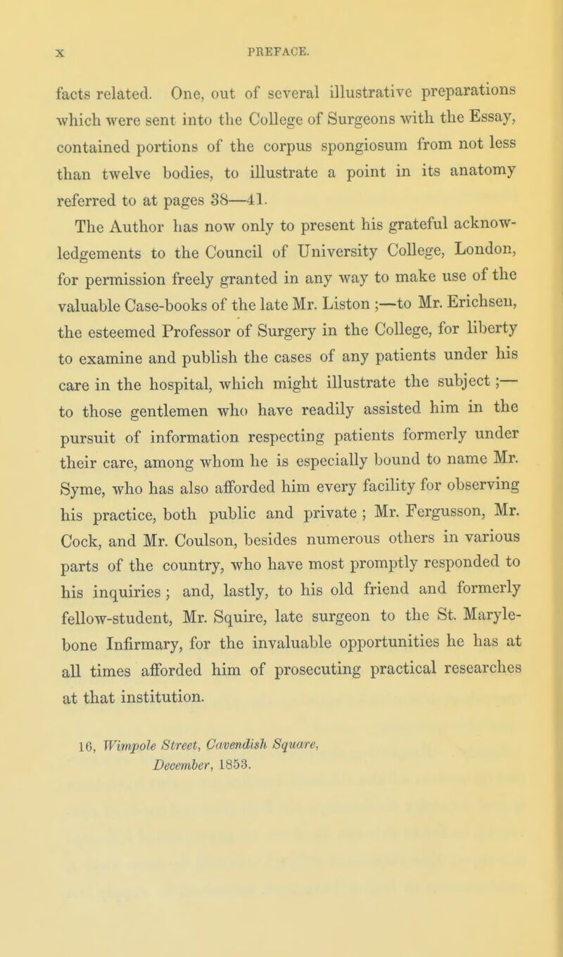 facts related. One, out of several illustrative preparations which were sent into the College of Surgeons with the Essay, contained portions of the corpus spongiosum from not less than twelve bodies, to illustrate a point in its anatomy referred to at pages 38—41. The Author has now only to present his grateful acknow- ledgements to the Council of University College, London, for permission freely granted in any way to make use of the valuable Case-books of the late Mr. Liston ;—to Mr. Erichsen, the esteemed Professor of Surgery in the College, for liberty to examine and publish the cases of any patients under his care in the hospital, which might illustrate the subject;— to those gentlemen who have readily assisted him in the pursuit of information respecting patients formerly under their care, among whom he is especially bound to name Mr. Syme, who has also afforded him every facility for observing his practice, both public and private ; Mr. Fergusson, Mr. Cock, and Mr. Coulson, besides numerous others in various parts of the country, who have most promptly responded to his inquiries ; and, lastly, to his old friend and formerly fellow-student, Mr. Squire, late surgeon to the St. Maryle- bone Infirmary, for the invaluable opportunities he has at all times afforded him of prosecuting practical researches at that institution. 10, Wimpole Street, Cavendish Square, December, 1853.